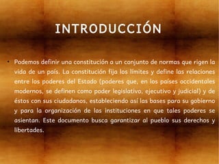 INTRODUCCIÓN

●
    Podemos definir una constitución a un conjunto de normas que rigen la
    vida de un país. La constitución fija los límites y define las relaciones
    entre los poderes del Estado (poderes que, en los países occidentales
    modernos, se definen como poder legislativo, ejecutivo y judicial) y de
    éstos con sus ciudadanos, estableciendo así las bases para su gobierno
    y para la organización de las instituciones en que tales poderes se
    asientan. Este documento busca garantizar al pueblo sus derechos y
    libertades.
 