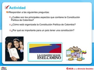 Actividad
Respondan a las siguientes preguntas:

 ¿Cuáles son los principales aspectos que contiene la Constitución
 Política de Colombia?
  ¿Cómo está organizada la Constitución Política de Colombia?

  ¿Por qué es importante para un país tener una constitución?
 