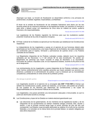 CONSTITUCIÓN POLÍTICA DE LOS ESTADOS UNIDOS MEXICANOS
CÁMARA DE DIPUTADOS DEL H. CONGRESO DE LA UNIÓN

Última Reforma DOF 08-10-2013

Secretaría General
Secretaría de Servicios Parlamentarios

dispongan sus leyes. La función de fiscalización se desarrollará conforme a los principios de
posterioridad, anualidad, legalidad, imparcialidad y confiabilidad.
Párrafo adicionado DOF 07-05-2008

El titular de la entidad de fiscalización de las entidades federativas será electo por las dos
terceras partes de los miembros presentes en las legislaturas locales, por periodos no menores a
siete años y deberá contar con experiencia de cinco años en materia de control, auditoría
financiera y de responsabilidades.
Párrafo adicionado DOF 07-05-2008

Las Legislaturas de los Estados regularán los términos para que los ciudadanos puedan
presentar iniciativas de ley ante el respectivo Congreso.
Párrafo adicionado DOF 09-08-2012

III.

El Poder Judicial de los Estados se ejercerá por los tribunales que establezcan las Constituciones
respectivas.
La independencia de los magistrados y jueces en el ejercicio de sus funciones deberá estar
garantizada por las Constituciones y las Leyes Orgánicas de los Estados, las cuales establecerán
las condiciones para el ingreso, formación y permanencia de quienes sirvan a los Poderes
Judiciales de los Estados.
Los Magistrados integrantes de los Poderes Judiciales Locales, deberán reunir los requisitos
señalados por las fracciones I a V del artículo 95 de esta Constitución. No podrán ser
Magistrados las personas que hayan ocupado el cargo de Secretario o su equivalente,
Procurador de Justicia o Diputado Local, en sus respectivos Estados, durante el año previo al día
de la designación.
Párrafo reformado DOF 31-12-1994

Los nombramientos de los magistrados y jueces integrantes de los Poderes Judiciales Locales
serán hechos preferentemente entre aquellas personas que hayan prestado sus servicios con
eficiencia y probidad en la administración de justicia o que lo merezcan por su honorabilidad,
competencia y antecedentes en otras ramas de la profesión jurídica.

(Se deroga el párrafo quinto)
Párrafo derogado (se recorren los demás en su orden) DOF 31-12-1994

Los magistrados durarán en el ejercicio de su encargado (sic DOF 17-03-1987) el tiempo que
señalen las Constituciones Locales, podrán ser reelectos, y si lo fueren, sólo podrán ser privados
de sus puestos en los términos que determinen las Constituciones y las Leyes de
Responsabilidades de los Servidores Públicos de los Estados.
Los magistrados y los jueces percibirán una remuneración adecuada e irrenunciable, la cual no
podrá ser disminuida durante su encargo.
IV. Las Constituciones y leyes de los Estados en materia electoral garantizarán que:
a)

Las elecciones de los gobernadores, de los miembros de las legislaturas locales y de los
integrantes de los ayuntamientos se realicen mediante sufragio universal, libre, secreto y
directo; y que la jornada comicial tenga lugar el primer domingo de julio del año que
corresponda. Los Estados cuyas jornadas electorales se celebren en el año de los comicios
federales y no coincidan en la misma fecha de la jornada federal, no estarán obligados por
esta última disposición;

100 de 223

 