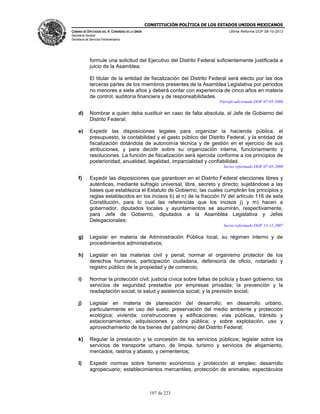 CONSTITUCIÓN POLÍTICA DE LOS ESTADOS UNIDOS MEXICANOS
CÁMARA DE DIPUTADOS DEL H. CONGRESO DE LA UNIÓN

Última Reforma DOF 08-10-2013

Secretaría General
Secretaría de Servicios Parlamentarios

formule una solicitud del Ejecutivo del Distrito Federal suficientemente justificada a
juicio de la Asamblea;
El titular de la entidad de fiscalización del Distrito Federal será electo por las dos
terceras partes de los miembros presentes de la Asamblea Legislativa por periodos
no menores a siete años y deberá contar con experiencia de cinco años en materia
de control, auditoría financiera y de responsabilidades.
Párrafo adicionado DOF 07-05-2008

d)

Nombrar a quien deba sustituir en caso de falta absoluta, al Jefe de Gobierno del
Distrito Federal;

e)

Expedir las disposiciones legales para organizar la hacienda pública, el
presupuesto, la contabilidad y el gasto público del Distrito Federal, y la entidad de
fiscalización dotándola de autonomía técnica y de gestión en el ejercicio de sus
atribuciones, y para decidir sobre su organización interna, funcionamiento y
resoluciones. La función de fiscalización será ejercida conforme a los principios de
posterioridad, anualidad, legalidad, imparcialidad y confiabilidad.
Inciso reformado DOF 07-05-2008

f)

Expedir las disposiciones que garanticen en el Distrito Federal elecciones libres y
auténticas, mediante sufragio universal, libre, secreto y directo; sujetándose a las
bases que establezca el Estatuto de Gobierno, las cuales cumplirán los principios y
reglas establecidos en los incisos b) al n) de la fracción IV del artículo 116 de esta
Constitución, para lo cual las referencias que los incisos j) y m) hacen a
gobernador, diputados locales y ayuntamientos se asumirán, respectivamente,
para Jefe de Gobierno, diputados a la Asamblea Legislativa y Jefes
Delegacionales;
Inciso reformado DOF 13-11-2007

g)

Legislar en materia de Administración Pública local, su régimen interno y de
procedimientos administrativos;

h)

Legislar en las materias civil y penal; normar el organismo protector de los
derechos humanos, participación ciudadana, defensoría de oficio, notariado y
registro público de la propiedad y de comercio;

i)

Normar la protección civil; justicia cívica sobre faltas de policía y buen gobierno; los
servicios de seguridad prestados por empresas privadas; la prevención y la
readaptación social; la salud y asistencia social; y la previsión social;

j)

Legislar en materia de planeación del desarrollo; en desarrollo urbano,
particularmente en uso del suelo; preservación del medio ambiente y protección
ecológica; vivienda; construcciones y edificaciones; vías públicas, tránsito y
estacionamientos; adquisiciones y obra pública; y sobre explotación, uso y
aprovechamiento de los bienes del patrimonio del Distrito Federal;

k)

Regular la prestación y la concesión de los servicios públicos; legislar sobre los
servicios de transporte urbano, de limpia, turismo y servicios de alojamiento,
mercados, rastros y abasto, y cementerios;

l)

Expedir normas sobre fomento económico y protección al empleo; desarrollo
agropecuario; establecimientos mercantiles; protección de animales; espectáculos

107 de 223

 