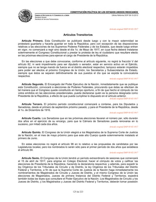 CONSTITUCIÓN POLÍTICA DE LOS ESTADOS UNIDOS MEXICANOS
CÁMARA DE DIPUTADOS DEL H. CONGRESO DE LA UNIÓN

Última Reforma DOF 08-10-2013

Secretaría General
Secretaría de Servicios Parlamentarios

Artículo original DOF 05-02-1917

Artículos Transitorios
Artículo Primero. Esta Constitución se publicará desde luego y con la mayor solemnidad se
protestará guardarla y hacerla guardar en toda la República; pero con excepción de las disposiciones
relativas a las elecciones de los Supremos Poderes Federales y de los Estados, que desde luego entran
en vigor, no comenzará a regir sino desde el día 1o. de Mayo de 1917, en cuya fecha deberá instalarse
solemnemente el Congreso Constitucional y prestar la protesta de ley el ciudadano que resultare electo
en las próximas elecciones para ejercer el cargo de Presidente de la República.
En las elecciones a que debe convocarse, conforme al artículo siguiente, no regirá la fracción V del
artículo 82; ni será impedimento para ser diputado o senador, estar en servicio activo en el Ejército,
siempre que no se tenga mando de fuerza en el distrito electoral respectivo; tampoco estarán impedidos
para poder ser electos al próximo Congreso de la Unión, los Secretarios y Subsecretarios de Estado,
siempre que éstos se separen definitivamente de sus puestos el día que se expida la convocatoria
respectiva.
Artículo original DOF 05-02-1917

Artículo Segundo. El Encargado del Poder Ejecutivo de la Nación, inmediatamente que se publique
esta Constitución, convocará a elecciones de Poderes Federales, procurando que éstas se efectúen de
tal manera que el Congreso quede constituído en tiempo oportuno, a fin de que hecho el cómputo de los
votos emitidos en las elecciones presidenciales, pueda declararse quién es la persona designada como
Presidente de la República, a efecto de que pueda cumplirse lo dispuesto en el artículo anterior.
Artículo original DOF 05-02-1917

Artículo Tercero. El próximo período constitucional comenzará a contarse, para los Diputados y
Senadores, desde el primero de septiembre próximo pasado, y para el Presidente de la República, desde
el 1o. de Diciembre de 1916.
Artículo original DOF 05-02-1917

Artículo Cuarto. Los Senadores que en las próximas elecciones llevaren el número par, sólo durarán
dos años en el ejercicio de su encargo, para que la Cámara de Senadores pueda renovarse en lo
sucesivo, por mitad cada dos años.
Artículo original DOF 05-02-1917

Artículo Quinto. El Congreso de la Unión elegirá a los Magistrados de la Suprema Corte de Justicia
de la Nación, en el mes de mayo próximo para que este alto Cuerpo quede solemnemente instalado el
primero de Junio.
En estas elecciones no regirá el artículo 96 en lo relativo a las propuestas de candidatos por las
Legislaturas locales; pero los nombrados lo serán sólo para el primer período de dos años que establece
el artículo 94.
Artículo original DOF 05-02-1917

Artículo Sexto. El Congreso de la Unión tendrá un período extraordinario de sesiones que comenzará
el 15 de abril de 1917, para erigirse en Colegio Electoral, hacer el cómputo de votos y calificar las
elecciones de Presidente de la República, haciendo la declaratoria respectiva; y además, para expedir la
ley Orgánica de los Tribunales de Circuito y de Distrito, la ley Orgánica de los Tribunales del Distrito
Federal y Territorios, a fin de que la Suprema Corte de Justicia de la Nación haga inmediatamente los
nombramientos de Magistrados de Circuito y Jueces de Distrito, y el mismo Congreso de la Unión las
elecciones de Magistrados, Jueces de primera Instancia del Distrito Federal y Territorios; expedirá
también todas las leyes que consultare el Poder Ejecutivo de la Nación. Los Magistrados de Circuito y los
Jueces de Distrito, y los Magistrados y Jueces del Distrito Federal y Territorios, deberán tomar posesión

125 de 223

 