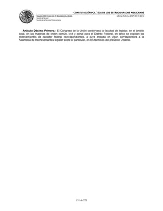CONSTITUCIÓN POLÍTICA DE LOS ESTADOS UNIDOS MEXICANOS
CÁMARA DE DIPUTADOS DEL H. CONGRESO DE LA UNIÓN

Última Reforma DOF 08-10-2013

Secretaría General
Secretaría de Servicios Parlamentarios

Artículo Décimo Primero.- El Congreso de la Unión conservará la facultad de legislar, en el ámbito
local, en las materias de orden común, civil y penal para el Distrito Federal, en tanto se expidan los
ordenamientos de carácter federal correspondientes, a cuya entrada en vigor, corresponderá a la
Asamblea de Representantes legislar sobre el particular, en los términos del presente Decreto.

131 de 223

 