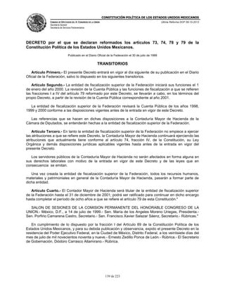 CONSTITUCIÓN POLÍTICA DE LOS ESTADOS UNIDOS MEXICANOS
CÁMARA DE DIPUTADOS DEL H. CONGRESO DE LA UNIÓN

Última Reforma DOF 08-10-2013

Secretaría General
Secretaría de Servicios Parlamentarios

DECRETO por el que se declaran reformados los artículos 73, 74, 78 y 79 de la
Constitución Política de los Estados Unidos Mexicanos.
Publicado en el Diario Oficial de la Federación el 30 de julio de 1999

TRANSITORIOS
Artículo Primero.- El presente Decreto entrará en vigor al día siguiente de su publicación en el Diario
Oficial de la Federación, salvo lo dispuesto en los siguientes transitorios.
Artículo Segundo.- La entidad de fiscalización superior de la Federación iniciará sus funciones el 1
de enero del año 2000. La revisión de la Cuenta Pública y las funciones de fiscalización a que se refieren
las fracciones I a IV del artículo 79 reformado por este Decreto, se llevarán a cabo, en los términos del
propio Decreto, a partir de la revisión de la Cuenta Pública correspondiente al año 2001.
La entidad de fiscalización superior de la Federación revisará la Cuenta Pública de los años 1998,
1999 y 2000 conforme a las disposiciones vigentes antes de la entrada en vigor de este Decreto.
Las referencias que se hacen en dichas disposiciones a la Contaduría Mayor de Hacienda de la
Cámara de Diputados, se entenderán hechas a la entidad de fiscalización superior de la Federación.
Artículo Tercero.- En tanto la entidad de fiscalización superior de la Federación no empiece a ejercer
las atribuciones a que se refiere este Decreto, la Contaduría Mayor de Hacienda continuará ejerciendo las
atribuciones que actualmente tiene conforme al artículo 74, fracción IV, de la Constitución, su Ley
Orgánica y demás disposiciones jurídicas aplicables vigentes hasta antes de la entrada en vigor del
presente Decreto.
Los servidores públicos de la Contaduría Mayor de Hacienda no serán afectados en forma alguna en
sus derechos laborales con motivo de la entrada en vigor de este Decreto y de las leyes que en
consecuencia se emitan.
Una vez creada la entidad de fiscalización superior de la Federación, todos los recursos humanos,
materiales y patrimoniales en general de la Contaduría Mayor de Hacienda, pasarán a formar parte de
dicha entidad.
Artículo Cuarto.- El Contador Mayor de Hacienda será titular de la entidad de fiscalización superior
de la Federación hasta el 31 de diciembre de 2001; podrá ser ratificado para continuar en dicho encargo
hasta completar el período de ocho años a que se refiere el artículo 79 de esta Constitución."
SALON DE SESIONES DE LA COMISION PERMANENTE DEL HONORABLE CONGRESO DE LA
UNION.- México, D.F., a 14 de julio de 1999.- Sen. María de los Angeles Moreno Uriegas, Presidenta.Sen. Porfirio Camarena Castro, Secretario.- Sen. Francisco Xavier Salazar Sáenz, Secretario.- Rúbricas."
En cumplimiento de lo dispuesto por la fracción I del Artículo 89 de la Constitución Política de los
Estados Unidos Mexicanos, y para su debida publicación y observancia, expido el presente Decreto en la
residencia del Poder Ejecutivo Federal, en la Ciudad de México, Distrito Federal, a los veintisiete días del
mes de julio de mil novecientos noventa y nueve.- Ernesto Zedillo Ponce de León.- Rúbrica.- El Secretario
de Gobernación, Diódoro Carrasco Altamirano.- Rúbrica.

139 de 223

 