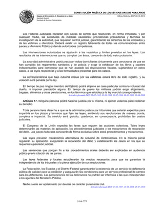 CONSTITUCIÓN POLÍTICA DE LOS ESTADOS UNIDOS MEXICANOS
CÁMARA DE DIPUTADOS DEL H. CONGRESO DE LA UNIÓN

Última Reforma DOF 08-10-2013

Secretaría General
Secretaría de Servicios Parlamentarios

Los Poderes Judiciales contarán con jueces de control que resolverán, en forma inmediata, y por
cualquier medio, las solicitudes de medidas cautelares, providencias precautorias y técnicas de
investigación de la autoridad, que requieran control judicial, garantizando los derechos de los indiciados y
de las víctimas u ofendidos. Deberá existir un registro fehaciente de todas las comunicaciones entre
jueces y Ministerio Público y demás autoridades competentes.
Las intervenciones autorizadas se ajustarán a los requisitos y límites previstos en las leyes. Los
resultados de las intervenciones que no cumplan con éstos, carecerán de todo valor probatorio.
La autoridad administrativa podrá practicar visitas domiciliarias únicamente para cerciorarse de que se
han cumplido los reglamentos sanitarios y de policía; y exigir la exhibición de los libros y papeles
indispensables para comprobar que se han acatado las disposiciones fiscales, sujetándose en estos
casos, a las leyes respectivas y a las formalidades prescritas para los cateos.
La correspondencia que bajo cubierta circule por las estafetas estará libre de todo registro, y su
violación será penada por la ley.
En tiempo de paz ningún miembro del Ejército podrá alojarse en casa particular contra la voluntad del
dueño, ni imponer prestación alguna. En tiempo de guerra los militares podrán exigir alojamiento,
bagajes, alimentos y otras prestaciones, en los términos que establezca la ley marcial correspondiente.
Artículo reformado DOF 03-02-1983, 03-09-1993, 03-07-1996, 08-03-1999, 18-06-2008

Artículo 17. Ninguna persona podrá hacerse justicia por sí misma, ni ejercer violencia para reclamar
su derecho.
Toda persona tiene derecho a que se le administre justicia por tribunales que estarán expeditos para
impartirla en los plazos y términos que fijen las leyes, emitiendo sus resoluciones de manera pronta,
completa e imparcial. Su servicio será gratuito, quedando, en consecuencia, prohibidas las costas
judiciales.
El Congreso de la Unión expedirá las leyes que regulen las acciones colectivas. Tales leyes
determinarán las materias de aplicación, los procedimientos judiciales y los mecanismos de reparación
del daño. Los jueces federales conocerán de forma exclusiva sobre estos procedimientos y mecanismos.
Las leyes preverán mecanismos alternativos de solución de controversias. En la materia penal
regularán su aplicación, asegurarán la reparación del daño y establecerán los casos en los que se
requerirá supervisión judicial.
Las sentencias que pongan fin a los procedimientos orales deberán ser explicadas en audiencia
pública previa citación de las partes.
Las leyes federales y locales establecerán los medios necesarios para que se garantice la
independencia de los tribunales y la plena ejecución de sus resoluciones.
La Federación, los Estados y el Distrito Federal garantizarán la existencia de un servicio de defensoría
pública de calidad para la población y asegurarán las condiciones para un servicio profesional de carrera
para los defensores. Las percepciones de los defensores no podrán ser inferiores a las que correspondan
a los agentes del Ministerio Público.
Nadie puede ser aprisionado por deudas de carácter puramente civil.
Artículo reformado DOF 17-03-1987, 18-06-2008, 29-07-2010

14 de 223

 