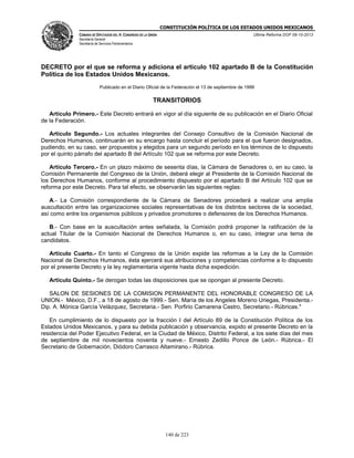 CONSTITUCIÓN POLÍTICA DE LOS ESTADOS UNIDOS MEXICANOS
CÁMARA DE DIPUTADOS DEL H. CONGRESO DE LA UNIÓN

Última Reforma DOF 08-10-2013

Secretaría General
Secretaría de Servicios Parlamentarios

DECRETO por el que se reforma y adiciona el artículo 102 apartado B de la Constitución
Política de los Estados Unidos Mexicanos.
Publicado en el Diario Oficial de la Federación el 13 de septiembre de 1999

TRANSITORIOS
Artículo Primero.- Este Decreto entrará en vigor al día siguiente de su publicación en el Diario Oficial
de la Federación.
Artículo Segundo.- Los actuales integrantes del Consejo Consultivo de la Comisión Nacional de
Derechos Humanos, continuarán en su encargo hasta concluir el período para el que fueron designados,
pudiendo, en su caso, ser propuestos y elegidos para un segundo período en los términos de lo dispuesto
por el quinto párrafo del apartado B del Artículo 102 que se reforma por este Decreto.
Artículo Tercero.- En un plazo máximo de sesenta días, la Cámara de Senadores o, en su caso, la
Comisión Permanente del Congreso de la Unión, deberá elegir al Presidente de la Comisión Nacional de
los Derechos Humanos, conforme al procedimiento dispuesto por el apartado B del Artículo 102 que se
reforma por este Decreto. Para tal efecto, se observarán las siguientes reglas:
A.- La Comisión correspondiente de la Cámara de Senadores procederá a realizar una amplia
auscultación entre las organizaciones sociales representativas de los distintos sectores de la sociedad,
así como entre los organismos públicos y privados promotores o defensores de los Derechos Humanos.
B.- Con base en la auscultación antes señalada, la Comisión podrá proponer la ratificación de la
actual Titular de la Comisión Nacional de Derechos Humanos o, en su caso, integrar una terna de
candidatos.
Artículo Cuarto.- En tanto el Congreso de la Unión expide las reformas a la Ley de la Comisión
Nacional de Derechos Humanos, ésta ejercerá sus atribuciones y competencias conforme a lo dispuesto
por el presente Decreto y la ley reglamentaria vigente hasta dicha expedición.
Artículo Quinto.- Se derogan todas las disposiciones que se opongan al presente Decreto.
SALON DE SESIONES DE LA COMISION PERMANENTE DEL HONORABLE CONGRESO DE LA
UNION.- México, D.F., a 18 de agosto de 1999.- Sen. María de los Angeles Moreno Uriegas, Presidenta.Dip. A. Mónica García Velázquez, Secretaria.- Sen. Porfirio Camarena Castro, Secretario.- Rúbricas."
En cumplimiento de lo dispuesto por la fracción I del Artículo 89 de la Constitución Política de los
Estados Unidos Mexicanos, y para su debida publicación y observancia, expido el presente Decreto en la
residencia del Poder Ejecutivo Federal, en la Ciudad de México, Distrito Federal, a los siete días del mes
de septiembre de mil novecientos noventa y nueve.- Ernesto Zedillo Ponce de León.- Rúbrica.- El
Secretario de Gobernación, Diódoro Carrasco Altamirano.- Rúbrica.

140 de 223

 