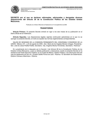 CONSTITUCIÓN POLÍTICA DE LOS ESTADOS UNIDOS MEXICANOS
CÁMARA DE DIPUTADOS DEL H. CONGRESO DE LA UNIÓN

Última Reforma DOF 08-10-2013

Secretaría General
Secretaría de Servicios Parlamentarios

DECRETO por el que se declaran reformadas, adicionadas y derogadas diversas
disposiciones del artículo 20 de la Constitución Política de los Estados Unidos
Mexicanos.
Publicado en el Diario Oficial de la Federación el 21 de septiembre de 2000

TRANSITORIOS
Artículo Primero.- El presente Decreto entrará en vigor a los seis meses de su publicación en el
Diario Oficial de la Federación.
Artículo Segundo.- Las disposiciones legales vigentes continuarán aplicándose en lo que no se
opongan al presente Decreto, en tanto se expiden las normas reglamentarias correspondientes.
SALON DE SESIONES DE LA COMISION PERMANENTE DEL HONORABLE CONGRESO DE LA
UNION.- México, D.F., a 23 de agosto de 2000.- Sen. María de los Angeles Moreno Uriegas, Presidenta.Sen. José de Jesús Padilla Padilla, Secretario.- Dip. Angelina Muñoz Fernández, Secretario.- Rúbricas."
En cumplimiento de lo dispuesto por la fracción I del Artículo 89 de la Constitución Política de los
Estados Unidos Mexicanos, y para su debida publicación y observancia, expido el presente Decreto en la
residencia del Poder Ejecutivo Federal, en la Ciudad de México, Distrito Federal, a los diecinueve días del
mes de septiembre de dos mil.- Ernesto Zedillo Ponce de León.- Rúbrica.- El Secretario de Gobernación,
Diódoro Carrasco Altamirano.- Rúbrica.

144 de 223

 