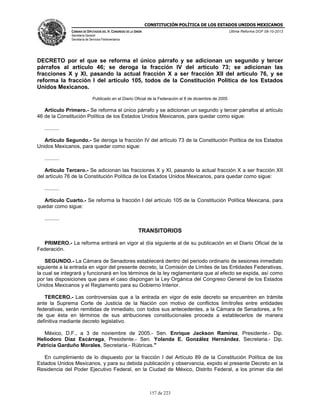 CONSTITUCIÓN POLÍTICA DE LOS ESTADOS UNIDOS MEXICANOS
CÁMARA DE DIPUTADOS DEL H. CONGRESO DE LA UNIÓN

Última Reforma DOF 08-10-2013

Secretaría General
Secretaría de Servicios Parlamentarios

DECRETO por el que se reforma el único párrafo y se adicionan un segundo y tercer
párrafos al artículo 46; se deroga la fracción IV del artículo 73; se adicionan las
fracciones X y XI, pasando la actual fracción X a ser fracción XII del artículo 76, y se
reforma la fracción I del artículo 105, todos de la Constitución Política de los Estados
Unidos Mexicanos.
Publicado en el Diario Oficial de la Federación el 8 de diciembre de 2005

Artículo Primero.- Se reforma el único párrafo y se adicionan un segundo y tercer párrafos al artículo
46 de la Constitución Política de los Estados Unidos Mexicanos, para quedar como sigue:
..........
Artículo Segundo.- Se deroga la fracción IV del artículo 73 de la Constitución Política de los Estados
Unidos Mexicanos, para quedar como sigue:
..........
Artículo Tercero.- Se adicionan las fracciones X y XI, pasando la actual fracción X a ser fracción XII
del artículo 76 de la Constitución Política de los Estados Unidos Mexicanos, para quedar como sigue:
..........
Artículo Cuarto.- Se reforma la fracción I del artículo 105 de la Constitución Política Mexicana, para
quedar como sigue:
..........

TRANSITORIOS
PRIMERO.- La reforma entrará en vigor al día siguiente al de su publicación en el Diario Oficial de la
Federación.
SEGUNDO.- La Cámara de Senadores establecerá dentro del periodo ordinario de sesiones inmediato
siguiente a la entrada en vigor del presente decreto, la Comisión de Límites de las Entidades Federativas,
la cual se integrará y funcionará en los términos de la ley reglamentaria que al efecto se expida, así como
por las disposiciones que para el caso dispongan la Ley Orgánica del Congreso General de los Estados
Unidos Mexicanos y el Reglamento para su Gobierno Interior.
TERCERO.- Las controversias que a la entrada en vigor de este decreto se encuentren en trámite
ante la Suprema Corte de Justicia de la Nación con motivo de conflictos limítrofes entre entidades
federativas, serán remitidas de inmediato, con todos sus antecedentes, a la Cámara de Senadores, a fin
de que ésta en términos de sus atribuciones constitucionales proceda a establecerlos de manera
definitiva mediante decreto legislativo.
México, D.F., a 3 de noviembre de 2005.- Sen. Enrique Jackson Ramírez, Presidente.- Dip.
Heliodoro Díaz Escárraga, Presidente.- Sen. Yolanda E. González Hernández, Secretaria.- Dip.
Patricia Garduño Morales, Secretaria.- Rúbricas."
En cumplimiento de lo dispuesto por la fracción I del Artículo 89 de la Constitución Política de los
Estados Unidos Mexicanos, y para su debida publicación y observancia, expido el presente Decreto en la
Residencia del Poder Ejecutivo Federal, en la Ciudad de México, Distrito Federal, a los primer día del

157 de 223

 