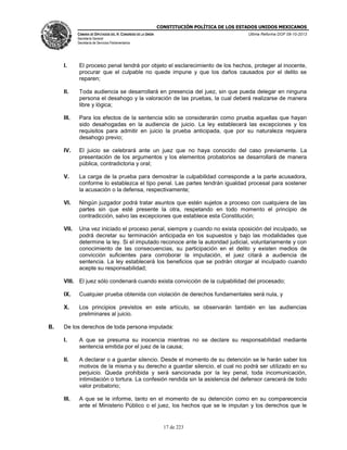 CONSTITUCIÓN POLÍTICA DE LOS ESTADOS UNIDOS MEXICANOS
CÁMARA DE DIPUTADOS DEL H. CONGRESO DE LA UNIÓN

Última Reforma DOF 08-10-2013

Secretaría General
Secretaría de Servicios Parlamentarios

I.

El proceso penal tendrá por objeto el esclarecimiento de los hechos, proteger al inocente,
procurar que el culpable no quede impune y que los daños causados por el delito se
reparen;

II.

Toda audiencia se desarrollará en presencia del juez, sin que pueda delegar en ninguna
persona el desahogo y la valoración de las pruebas, la cual deberá realizarse de manera
libre y lógica;

III.

Para los efectos de la sentencia sólo se considerarán como prueba aquellas que hayan
sido desahogadas en la audiencia de juicio. La ley establecerá las excepciones y los
requisitos para admitir en juicio la prueba anticipada, que por su naturaleza requiera
desahogo previo;

IV.

El juicio se celebrará ante un juez que no haya conocido del caso previamente. La
presentación de los argumentos y los elementos probatorios se desarrollará de manera
pública, contradictoria y oral;

V.

La carga de la prueba para demostrar la culpabilidad corresponde a la parte acusadora,
conforme lo establezca el tipo penal. Las partes tendrán igualdad procesal para sostener
la acusación o la defensa, respectivamente;

VI.

Ningún juzgador podrá tratar asuntos que estén sujetos a proceso con cualquiera de las
partes sin que esté presente la otra, respetando en todo momento el principio de
contradicción, salvo las excepciones que establece esta Constitución;

VII.

Una vez iniciado el proceso penal, siempre y cuando no exista oposición del inculpado, se
podrá decretar su terminación anticipada en los supuestos y bajo las modalidades que
determine la ley. Si el imputado reconoce ante la autoridad judicial, voluntariamente y con
conocimiento de las consecuencias, su participación en el delito y existen medios de
convicción suficientes para corroborar la imputación, el juez citará a audiencia de
sentencia. La ley establecerá los beneficios que se podrán otorgar al inculpado cuando
acepte su responsabilidad;

VIII. El juez sólo condenará cuando exista convicción de la culpabilidad del procesado;
IX.
X.

B.

Cualquier prueba obtenida con violación de derechos fundamentales será nula, y
Los principios previstos en este artículo, se observarán también en las audiencias
preliminares al juicio.

De los derechos de toda persona imputada:
I.

A que se presuma su inocencia mientras no se declare su responsabilidad mediante
sentencia emitida por el juez de la causa;

II.

A declarar o a guardar silencio. Desde el momento de su detención se le harán saber los
motivos de la misma y su derecho a guardar silencio, el cual no podrá ser utilizado en su
perjuicio. Queda prohibida y será sancionada por la ley penal, toda incomunicación,
intimidación o tortura. La confesión rendida sin la asistencia del defensor carecerá de todo
valor probatorio;

III.

A que se le informe, tanto en el momento de su detención como en su comparecencia
ante el Ministerio Público o el juez, los hechos que se le imputan y los derechos que le

17 de 223

 