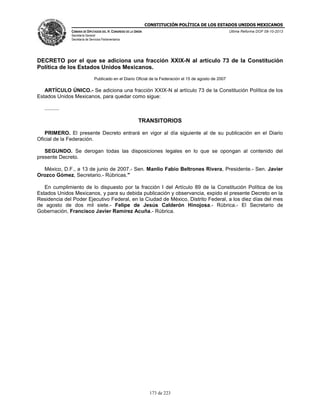 CONSTITUCIÓN POLÍTICA DE LOS ESTADOS UNIDOS MEXICANOS
CÁMARA DE DIPUTADOS DEL H. CONGRESO DE LA UNIÓN

Última Reforma DOF 08-10-2013

Secretaría General
Secretaría de Servicios Parlamentarios

DECRETO por el que se adiciona una fracción XXIX-N al artículo 73 de la Constitución
Política de los Estados Unidos Mexicanos.
Publicado en el Diario Oficial de la Federación el 15 de agosto de 2007

ARTÍCULO ÚNICO.- Se adiciona una fracción XXIX-N al artículo 73 de la Constitución Política de los
Estados Unidos Mexicanos, para quedar como sigue:
..........

TRANSITORIOS
PRIMERO. El presente Decreto entrará en vigor al día siguiente al de su publicación en el Diario
Oficial de la Federación.
SEGUNDO. Se derogan todas las disposiciones legales en lo que se opongan al contenido del
presente Decreto.
México, D.F., a 13 de junio de 2007.- Sen. Manlio Fabio Beltrones Rivera, Presidente.- Sen. Javier
Orozco Gómez, Secretario.- Rúbricas."
En cumplimiento de lo dispuesto por la fracción I del Artículo 89 de la Constitución Política de los
Estados Unidos Mexicanos, y para su debida publicación y observancia, expido el presente Decreto en la
Residencia del Poder Ejecutivo Federal, en la Ciudad de México, Distrito Federal, a los diez días del mes
de agosto de dos mil siete.- Felipe de Jesús Calderón Hinojosa.- Rúbrica.- El Secretario de
Gobernación, Francisco Javier Ramírez Acuña.- Rúbrica.

173 de 223

 