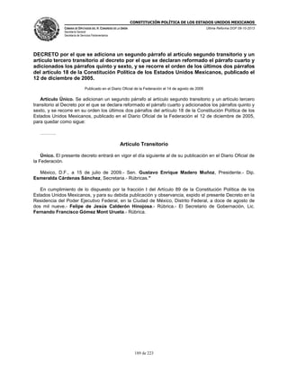 CONSTITUCIÓN POLÍTICA DE LOS ESTADOS UNIDOS MEXICANOS
CÁMARA DE DIPUTADOS DEL H. CONGRESO DE LA UNIÓN

Última Reforma DOF 08-10-2013

Secretaría General
Secretaría de Servicios Parlamentarios

DECRETO por el que se adiciona un segundo párrafo al artículo segundo transitorio y un
artículo tercero transitorio al decreto por el que se declaran reformado el párrafo cuarto y
adicionados los párrafos quinto y sexto, y se recorre el orden de los últimos dos párrafos
del artículo 18 de la Constitución Política de los Estados Unidos Mexicanos, publicado el
12 de diciembre de 2005.
Publicado en el Diario Oficial de la Federación el 14 de agosto de 2009

Artículo Único. Se adicionan un segundo párrafo al artículo segundo transitorio y un artículo tercero
transitorio al Decreto por el que se declara reformado el párrafo cuarto y adicionados los párrafos quinto y
sexto, y se recorre en su orden los últimos dos párrafos del artículo 18 de la Constitución Política de los
Estados Unidos Mexicanos, publicado en el Diario Oficial de la Federación el 12 de diciembre de 2005,
para quedar como sigue:
……….

Artículo Transitorio
Único. El presente decreto entrará en vigor el día siguiente al de su publicación en el Diario Oficial de
la Federación.
México, D.F., a 15 de julio de 2009.- Sen. Gustavo Enrique Madero Muñoz, Presidente.- Dip.
Esmeralda Cárdenas Sánchez, Secretaria.- Rúbricas."
En cumplimiento de lo dispuesto por la fracción I del Artículo 89 de la Constitución Política de los
Estados Unidos Mexicanos, y para su debida publicación y observancia, expido el presente Decreto en la
Residencia del Poder Ejecutivo Federal, en la Ciudad de México, Distrito Federal, a doce de agosto de
dos mil nueve.- Felipe de Jesús Calderón Hinojosa.- Rúbrica.- El Secretario de Gobernación, Lic.
Fernando Francisco Gómez Mont Urueta.- Rúbrica.

189 de 223

 