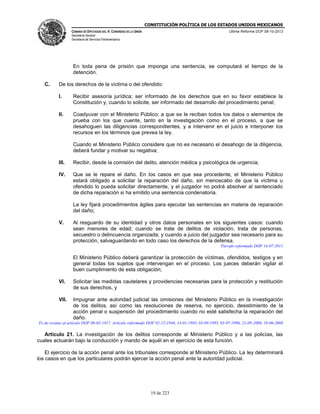 CONSTITUCIÓN POLÍTICA DE LOS ESTADOS UNIDOS MEXICANOS
CÁMARA DE DIPUTADOS DEL H. CONGRESO DE LA UNIÓN

Última Reforma DOF 08-10-2013

Secretaría General
Secretaría de Servicios Parlamentarios

En toda pena de prisión que imponga una sentencia, se computará el tiempo de la
detención.
C.

De los derechos de la víctima o del ofendido:
I.

Recibir asesoría jurídica; ser informado de los derechos que en su favor establece la
Constitución y, cuando lo solicite, ser informado del desarrollo del procedimiento penal;

II.

Coadyuvar con el Ministerio Público; a que se le reciban todos los datos o elementos de
prueba con los que cuente, tanto en la investigación como en el proceso, a que se
desahoguen las diligencias correspondientes, y a intervenir en el juicio e interponer los
recursos en los términos que prevea la ley.
Cuando el Ministerio Público considere que no es necesario el desahogo de la diligencia,
deberá fundar y motivar su negativa;

III.

Recibir, desde la comisión del delito, atención médica y psicológica de urgencia;

IV.

Que se le repare el daño. En los casos en que sea procedente, el Ministerio Público
estará obligado a solicitar la reparación del daño, sin menoscabo de que la víctima u
ofendido lo pueda solicitar directamente, y el juzgador no podrá absolver al sentenciado
de dicha reparación si ha emitido una sentencia condenatoria.
La ley fijará procedimientos ágiles para ejecutar las sentencias en materia de reparación
del daño;

V.

Al resguardo de su identidad y otros datos personales en los siguientes casos: cuando
sean menores de edad; cuando se trate de delitos de violación, trata de personas,
secuestro o delincuencia organizada; y cuando a juicio del juzgador sea necesario para su
protección, salvaguardando en todo caso los derechos de la defensa.
Párrafo reformado DOF 14-07-2011

El Ministerio Público deberá garantizar la protección de víctimas, ofendidos, testigos y en
general todas los sujetos que intervengan en el proceso. Los jueces deberán vigilar el
buen cumplimiento de esta obligación;
VI.

Solicitar las medidas cautelares y providencias necesarias para la protección y restitución
de sus derechos, y

VII.

Impugnar ante autoridad judicial las omisiones del Ministerio Público en la investigación
de los delitos, así como las resoluciones de reserva, no ejercicio, desistimiento de la
acción penal o suspensión del procedimiento cuando no esté satisfecha la reparación del
daño.

Fe de erratas al artículo DOF 06-02-1917. Artículo reformado DOF 02-12-1948, 14-01-1985, 03-09-1993, 03-07-1996, 21-09-2000, 18-06-2008

Artículo 21. La investigación de los delitos corresponde al Ministerio Público y a las policías, las
cuales actuarán bajo la conducción y mando de aquél en el ejercicio de esta función.
El ejercicio de la acción penal ante los tribunales corresponde al Ministerio Público. La ley determinará
los casos en que los particulares podrán ejercer la acción penal ante la autoridad judicial.

19 de 223

 