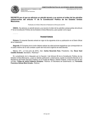 CONSTITUCIÓN POLÍTICA DE LOS ESTADOS UNIDOS MEXICANOS
CÁMARA DE DIPUTADOS DEL H. CONGRESO DE LA UNIÓN

Última Reforma DOF 08-10-2013

Secretaría General
Secretaría de Servicios Parlamentarios

DECRETO por el que se adiciona un párrafo tercero y se recorre el orden de los párrafos
subsecuentes del artículo 17 de la Constitución Política de los Estados Unidos
Mexicanos.
Publicado en el Diario Oficial de la Federación el 29 de julio de 2010

ÚNICO.- Se adiciona un párrafo tercero y se recorre el orden de los párrafos subsecuentes del artículo
17 de la Constitución Política de los Estados Unidos Mexicanos, para quedar como sigue:
……….

TRANSITORIOS
Primero. El presente Decreto entrará en vigor el día siguiente al de su publicación en el Diario Oficial
de la Federación.
Segundo. El Congreso de la Unión deberá realizar las adecuaciones legislativas que correspondan en
un plazo máximo de un año contado a partir del inicio de la vigencia de este Decreto.
México, D.F., a 9 de junio de 2010.- Sen. Carlos Navarrete Ruiz, Presidente.- Dip. Óscar Saúl
Castillo Andrade, Secretario.- Rúbricas."
En cumplimiento de lo dispuesto por la fracción I del Artículo 89 de la Constitución Política de los
Estados Unidos Mexicanos, y para su debida publicación y observancia, expido el presente Decreto en la
Residencia del Poder Ejecutivo Federal, en la Ciudad de México, Distrito Federal, a trece de julio de dos
mil diez.- Felipe de Jesús Calderón Hinojosa.- Rúbrica.- El Secretario de Gobernación, Lic. Fernando
Francisco Gómez Mont Urueta.- Rúbrica.

193 de 223

 