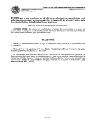 CONSTITUCIÓN POLÍTICA DE LOS ESTADOS UNIDOS MEXICANOS
CÁMARA DE DIPUTADOS DEL H. CONGRESO DE LA UNIÓN

Última Reforma DOF 08-10-2013

Secretaría General
Secretaría de Servicios Parlamentarios

DECRETO por el que se adiciona un párrafo tercero al artículo 4o. recorriéndose en el
orden los subsecuentes y un segundo párrafo a la fracción XX del artículo 27 ambos de la
Constitución Política de los Estados Unidos Mexicanos.
Publicado en el Diario Oficial de la Federación el 13 de octubre de 2011

ARTÍCULO ÚNICO.- Se adiciona un párrafo tercero al artículo 4o., recorriéndose en el orden los
subsecuentes, y un segundo párrafo a la fracción XX del artículo 27 ambos de la Constitución Política de
los Estados Unidos Mexicanos, para quedar como sigue:
……….

TRANSITORIO
ÚNICO.- El presente Decreto entrará en vigor al día siguiente de su publicación en el Diario Oficial de
la Federación.
México, D.F., a 17 de agosto de 2011.- Sen. Manlio Fabio Beltrones Rivera, Presidente.- Dip. Juan
Carlos López Fernández, Secretario.- Rúbricas."
En cumplimiento de lo dispuesto por la fracción I del Artículo 89 de la Constitución Política de los
Estados Unidos Mexicanos, y para su debida publicación y observancia, expido el presente Decreto en la
Residencia del Poder Ejecutivo Federal, en la Ciudad de México, Distrito Federal, a diez de octubre de
dos mil once.- Felipe de Jesús Calderón Hinojosa.- Rúbrica.- El Secretario de Gobernación, José
Francisco Blake Mora.- Rúbrica.

202 de 223

 