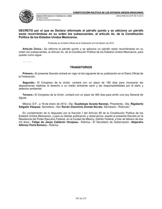CONSTITUCIÓN POLÍTICA DE LOS ESTADOS UNIDOS MEXICANOS
CÁMARA DE DIPUTADOS DEL H. CONGRESO DE LA UNIÓN

Última Reforma DOF 08-10-2013

Secretaría General
Secretaría de Servicios Parlamentarios

DECRETO por el que se Declara reformado el párrafo quinto y se adiciona un párrafo
sexto recorriéndose en su orden los subsecuentes, al artículo 4o. de la Constitución
Política de los Estados Unidos Mexicanos.
Publicado en el Diario Oficial de la Federación el 8 de febrero de 2012

Artículo Único.- Se reforma el párrafo quinto y se adiciona un párrafo sexto recorriéndose en su
orden los subsecuentes, al artículo 4o. de la Constitución Política de los Estados Unidos Mexicanos, para
quedar como sigue:
……….

TRANSITORIOS
Primero.- El presente Decreto entrará en vigor al día siguiente de su publicación en el Diario Oficial de
la Federación.
Segundo.- El Congreso de la Unión, contará con un plazo de 180 días para incorporar las
disposiciones relativas al derecho a un medio ambiente sano y las responsabilidades por el daño y
deterioro ambiental.
Tercero.- El Congreso de la Unión, contará con un plazo de 360 días para emitir una Ley General de
Aguas.
México, D.F., a 18 de enero de 2012.- Dip. Guadalupe Acosta Naranjo, Presidente.- Dip. Rigoberto
Salgado Vázquez, Secretario.- Sen Renán Cleominio Zoreda Novelo, Secretario.- Rúbricas."
En cumplimiento de lo dispuesto por la fracción I del Artículo 89 de la Constitución Política de los
Estados Unidos Mexicanos, y para su debida publicación y observancia, expido el presente Decreto en la
Residencia del Poder Ejecutivo Federal, en la Ciudad de México, Distrito Federal, a tres de febrero de dos
mil doce.- Felipe de Jesús Calderón Hinojosa.- Rúbrica.- El Secretario de Gobernación, Alejandro
Alfonso Poiré Romero.- Rúbrica.

203 de 223

 