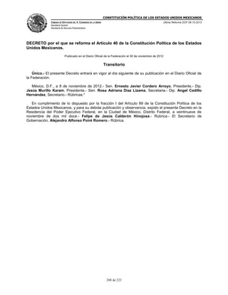 CONSTITUCIÓN POLÍTICA DE LOS ESTADOS UNIDOS MEXICANOS
CÁMARA DE DIPUTADOS DEL H. CONGRESO DE LA UNIÓN

Última Reforma DOF 08-10-2013

Secretaría General
Secretaría de Servicios Parlamentarios

DECRETO por el que se reforma el Artículo 40 de la Constitución Política de los Estados
Unidos Mexicanos.
Publicado en el Diario Oficial de la Federación el 30 de noviembre de 2012

Transitorio
Único.- El presente Decreto entrará en vigor al día siguiente de su publicación en el Diario Oficial de
la Federación.
México, D.F., a 8 de noviembre de 2012.- Sen. Ernesto Javier Cordero Arroyo, Presidente.- Dip.
Jesús Murillo Karam, Presidente.- Sen. Rosa Adriana Diaz Lizama, Secretaria.- Dip. Angel Cedillo
Hernández, Secretario.- Rúbricas."
En cumplimiento de lo dispuesto por la fracción I del Artículo 89 de la Constitución Política de los
Estados Unidos Mexicanos, y para su debida publicación y observancia, expido el presente Decreto en la
Residencia del Poder Ejecutivo Federal, en la Ciudad de México, Distrito Federal, a veintinueve de
noviembre de dos mil doce.- Felipe de Jesús Calderón Hinojosa.- Rúbrica.- El Secretario de
Gobernación, Alejandro Alfonso Poiré Romero.- Rúbrica.

208 de 223

 