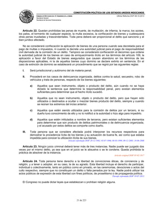 CONSTITUCIÓN POLÍTICA DE LOS ESTADOS UNIDOS MEXICANOS
CÁMARA DE DIPUTADOS DEL H. CONGRESO DE LA UNIÓN

Última Reforma DOF 08-10-2013

Secretaría General
Secretaría de Servicios Parlamentarios

Artículo 22. Quedan prohibidas las penas de muerte, de mutilación, de infamia, la marca, los azotes,
los palos, el tormento de cualquier especie, la multa excesiva, la confiscación de bienes y cualesquiera
otras penas inusitadas y trascendentales. Toda pena deberá ser proporcional al delito que sancione y al
bien jurídico afectado.
No se considerará confiscación la aplicación de bienes de una persona cuando sea decretada para el
pago de multas o impuestos, ni cuando la decrete una autoridad judicial para el pago de responsabilidad
civil derivada de la comisión de un delito. Tampoco se considerará confiscación el decomiso que ordene
la autoridad judicial de los bienes en caso de enriquecimiento ilícito en los términos del artículo 109, la
aplicación a favor del Estado de bienes asegurados que causen abandono en los términos de las
disposiciones aplicables, ni la de aquellos bienes cuyo dominio se declare extinto en sentencia. En el
caso de extinción de dominio se establecerá un procedimiento que se regirá por las siguientes reglas:
I.

Será jurisdiccional y autónomo del de materia penal;

II.

Procederá en los casos de delincuencia organizada, delitos contra la salud, secuestro, robo de
vehículos y trata de personas, respecto de los bienes siguientes:
a)

b)

Aquellos que no sean instrumento, objeto o producto del delito, pero que hayan sido
utilizados o destinados a ocultar o mezclar bienes producto del delito, siempre y cuando
se reúnan los extremos del inciso anterior.

c)

Aquellos que estén siendo utilizados para la comisión de delitos por un tercero, si su
dueño tuvo conocimiento de ello y no lo notificó a la autoridad o hizo algo para impedirlo.

d)

III.

Aquellos que sean instrumento, objeto o producto del delito, aún cuando no se haya
dictado la sentencia que determine la responsabilidad penal, pero existan elementos
suficientes para determinar que el hecho ilícito sucedió.

Aquellos que estén intitulados a nombre de terceros, pero existan suficientes elementos
para determinar que son producto de delitos patrimoniales o de delincuencia organizada,
y el acusado por estos delitos se comporte como dueño.

Toda persona que se considere afectada podrá interponer los recursos respectivos para
demostrar la procedencia lícita de los bienes y su actuación de buena fe, así como que estaba
impedida para conocer la utilización ilícita de sus bienes.
Artículo reformado DOF 28-12-1982, 03-07-1996, 08-03-1999, 09-12-2005, 18-06-2008

Artículo 23. Ningún juicio criminal deberá tener más de tres instancias. Nadie puede ser juzgado dos
veces por el mismo delito, ya sea que en el juicio se le absuelva o se le condene. Queda prohibida la
práctica de absolver de la instancia.
Artículo original DOF 05-02-1917

Artículo 24. Toda persona tiene derecho a la libertad de convicciones éticas, de conciencia y de
religión, y a tener o adoptar, en su caso, la de su agrado. Esta libertad incluye el derecho de participar,
individual o colectivamente, tanto en público como en privado, en las ceremonias, devociones o actos del
culto respectivo, siempre que no constituyan un delito o falta penados por la ley. Nadie podrá utilizar los
actos públicos de expresión de esta libertad con fines políticos, de proselitismo o de propaganda política.
Párrafo reformado DOF 19-07-2013

El Congreso no puede dictar leyes que establezcan o prohiban religión alguna.

21 de 223

 