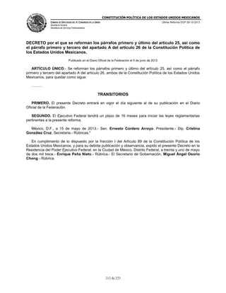 CONSTITUCIÓN POLÍTICA DE LOS ESTADOS UNIDOS MEXICANOS
CÁMARA DE DIPUTADOS DEL H. CONGRESO DE LA UNIÓN

Última Reforma DOF 08-10-2013

Secretaría General
Secretaría de Servicios Parlamentarios

DECRETO por el que se reforman los párrafos primero y último del artículo 25, así como
el párrafo primero y tercero del apartado A del artículo 26 de la Constitución Política de
los Estados Unidos Mexicanos.
Publicado en el Diario Oficial de la Federación el 5 de junio de 2013

ARTÍCULO ÚNICO.- Se reforman los párrafos primero y último del artículo 25, así como el párrafo
primero y tercero del apartado A del artículo 26, ambos de la Constitución Política de los Estados Unidos
Mexicanos, para quedar como sigue:
………

TRANSITORIOS
PRIMERO. El presente Decreto entrará en vigor el día siguiente al de su publicación en el Diario
Oficial de la Federación.
SEGUNDO. El Ejecutivo Federal tendrá un plazo de 16 meses para iniciar las leyes reglamentarias
pertinentes a la presente reforma.
México, D.F., a 15 de mayo de 2013.- Sen. Ernesto Cordero Arroyo, Presidente.- Dip. Cristina
González Cruz, Secretaria.- Rúbricas."
En cumplimiento de lo dispuesto por la fracción I del Artículo 89 de la Constitución Política de los
Estados Unidos Mexicanos, y para su debida publicación y observancia, expido el presente Decreto en la
Residencia del Poder Ejecutivo Federal, en la Ciudad de México, Distrito Federal, a treinta y uno de mayo
de dos mil trece.- Enrique Peña Nieto.- Rúbrica.- El Secretario de Gobernación, Miguel Ángel Osorio
Chong.- Rúbrica.

212 de 223

 