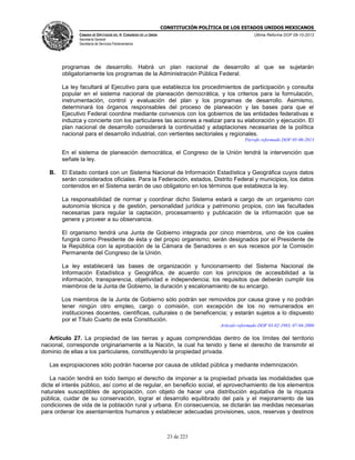 CONSTITUCIÓN POLÍTICA DE LOS ESTADOS UNIDOS MEXICANOS
CÁMARA DE DIPUTADOS DEL H. CONGRESO DE LA UNIÓN

Última Reforma DOF 08-10-2013

Secretaría General
Secretaría de Servicios Parlamentarios

programas de desarrollo. Habrá un plan nacional de desarrollo al que se sujetarán
obligatoriamente los programas de la Administración Pública Federal.
La ley facultará al Ejecutivo para que establezca los procedimientos de participación y consulta
popular en el sistema nacional de planeación democrática, y los criterios para la formulación,
instrumentación, control y evaluación del plan y los programas de desarrollo. Asimismo,
determinará los órganos responsables del proceso de planeación y las bases para que el
Ejecutivo Federal coordine mediante convenios con los gobiernos de las entidades federativas e
induzca y concierte con los particulares las acciones a realizar para su elaboración y ejecución. El
plan nacional de desarrollo considerará la continuidad y adaptaciones necesarias de la política
nacional para el desarrollo industrial, con vertientes sectoriales y regionales.
Párrafo reformado DOF 05-06-2013

En el sistema de planeación democrática, el Congreso de la Unión tendrá la intervención que
señale la ley.
B.

El Estado contará con un Sistema Nacional de Información Estadística y Geográfica cuyos datos
serán considerados oficiales. Para la Federación, estados, Distrito Federal y municipios, los datos
contenidos en el Sistema serán de uso obligatorio en los términos que establezca la ley.
La responsabilidad de normar y coordinar dicho Sistema estará a cargo de un organismo con
autonomía técnica y de gestión, personalidad jurídica y patrimonio propios, con las facultades
necesarias para regular la captación, procesamiento y publicación de la información que se
genere y proveer a su observancia.
El organismo tendrá una Junta de Gobierno integrada por cinco miembros, uno de los cuales
fungirá como Presidente de ésta y del propio organismo; serán designados por el Presidente de
la República con la aprobación de la Cámara de Senadores o en sus recesos por la Comisión
Permanente del Congreso de la Unión.
La ley establecerá las bases de organización y funcionamiento del Sistema Nacional de
Información Estadística y Geográfica, de acuerdo con los principios de accesibilidad a la
información, transparencia, objetividad e independencia; los requisitos que deberán cumplir los
miembros de la Junta de Gobierno, la duración y escalonamiento de su encargo.
Los miembros de la Junta de Gobierno sólo podrán ser removidos por causa grave y no podrán
tener ningún otro empleo, cargo o comisión, con excepción de los no remunerados en
instituciones docentes, científicas, culturales o de beneficencia; y estarán sujetos a lo dispuesto
por el Título Cuarto de esta Constitución.
Artículo reformado DOF 03-02-1983, 07-04-2006

Artículo 27. La propiedad de las tierras y aguas comprendidas dentro de los límites del territorio
nacional, corresponde originariamente a la Nación, la cual ha tenido y tiene el derecho de transmitir el
dominio de ellas a los particulares, constituyendo la propiedad privada.
Las expropiaciones sólo podrán hacerse por causa de utilidad pública y mediante indemnización.
La nación tendrá en todo tiempo el derecho de imponer a la propiedad privada las modalidades que
dicte el interés público, así como el de regular, en beneficio social, el aprovechamiento de los elementos
naturales susceptibles de apropiación, con objeto de hacer una distribución equitativa de la riqueza
pública, cuidar de su conservación, lograr el desarrollo equilibrado del país y el mejoramiento de las
condiciones de vida de la población rural y urbana. En consecuencia, se dictarán las medidas necesarias
para ordenar los asentamientos humanos y establecer adecuadas provisiones, usos, reservas y destinos

23 de 223

 