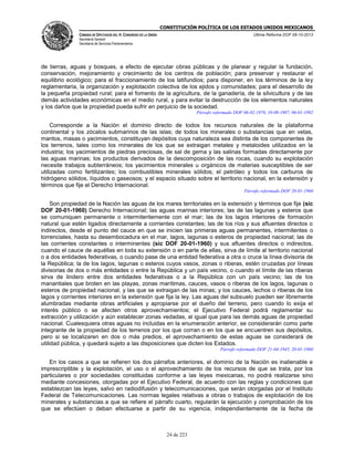 CONSTITUCIÓN POLÍTICA DE LOS ESTADOS UNIDOS MEXICANOS
CÁMARA DE DIPUTADOS DEL H. CONGRESO DE LA UNIÓN

Última Reforma DOF 08-10-2013

Secretaría General
Secretaría de Servicios Parlamentarios

de tierras, aguas y bosques, a efecto de ejecutar obras públicas y de planear y regular la fundación,
conservación, mejoramiento y crecimiento de los centros de población; para preservar y restaurar el
equilibrio ecológico; para el fraccionamiento de los latifundios; para disponer, en los términos de la ley
reglamentaria, la organización y explotación colectiva de los ejidos y comunidades; para el desarrollo de
la pequeña propiedad rural; para el fomento de la agricultura, de la ganadería, de la silvicultura y de las
demás actividades económicas en el medio rural, y para evitar la destrucción de los elementos naturales
y los daños que la propiedad pueda sufrir en perjuicio de la sociedad.
Párrafo reformado DOF 06-02-1976, 10-08-1987, 06-01-1992

Corresponde a la Nación el dominio directo de todos los recursos naturales de la plataforma
continental y los zócalos submarinos de las islas; de todos los minerales o substancias que en vetas,
mantos, masas o yacimientos, constituyan depósitos cuya naturaleza sea distinta de los componentes de
los terrenos, tales como los minerales de los que se extraigan metales y metaloides utilizados en la
industria; los yacimientos de piedras preciosas, de sal de gema y las salinas formadas directamente por
las aguas marinas; los productos derivados de la descomposición de las rocas, cuando su explotación
necesite trabajos subterráneos; los yacimientos minerales u orgánicos de materias susceptibles de ser
utilizadas como fertilizantes; los combustibles minerales sólidos; el petróleo y todos los carburos de
hidrógeno sólidos, líquidos o gaseosos; y el espacio situado sobre el territorio nacional, en la extensión y
términos que fije el Derecho Internacional.
Párrafo reformado DOF 20-01-1960

Son propiedad de la Nación las aguas de los mares territoriales en la extensión y términos que fije (sic
DOF 20-01-1960) Derecho Internacional; las aguas marinas interiores; las de las lagunas y esteros que
se comuniquen permanente o intermitentemente con el mar; las de los lagos interiores de formación
natural que estén ligados directamente a corrientes constantes; las de los ríos y sus afluentes directos o
indirectos, desde el punto del cauce en que se inicien las primeras aguas permanentes, intermitentes o
torrenciales, hasta su desembocadura en el mar, lagos, lagunas o esteros de propiedad nacional; las de
las corrientes constantes o interminentes (sic DOF 20-01-1960) y sus afluentes directos o indirectos,
cuando el cauce de aquéllas en toda su extensión o en parte de ellas, sirva de límite al territorio nacional
o a dos entidades federativas, o cuando pase de una entidad federativa a otra o cruce la línea divisoria de
la República; la de los lagos, lagunas o esteros cuyos vasos, zonas o riberas, estén cruzadas por líneas
divisorias de dos o más entidades o entre la República y un país vecino, o cuando el límite de las riberas
sirva de lindero entre dos entidades federativas o a la República con un país vecino; las de los
manantiales que broten en las playas, zonas marítimas, cauces, vasos o riberas de los lagos, lagunas o
esteros de propiedad nacional, y las que se extraigan de las minas; y los cauces, lechos o riberas de los
lagos y corrientes interiores en la extensión que fija la ley. Las aguas del subsuelo pueden ser libremente
alumbradas mediante obras artificiales y apropiarse por el dueño del terreno, pero cuando lo exija el
interés público o se afecten otros aprovechamientos; el Ejecutivo Federal podrá reglamentar su
extracción y utilización y aún establecer zonas vedadas, al igual que para las demás aguas de propiedad
nacional. Cualesquiera otras aguas no incluidas en la enumeración anterior, se considerarán como parte
integrante de la propiedad de los terrenos por los que corran o en los que se encuentren sus depósitos,
pero si se localizaren en dos o más predios, el aprovechamiento de estas aguas se considerará de
utilidad pública, y quedará sujeto a las disposiciones que dicten los Estados.
Párrafo reformado DOF 21-04-1945, 20-01-1960

En los casos a que se refieren los dos párrafos anteriores, el dominio de la Nación es inalienable e
imprescriptible y la explotación, el uso o el aprovechamiento de los recursos de que se trata, por los
particulares o por sociedades constituidas conforme a las leyes mexicanas, no podrá realizarse sino
mediante concesiones, otorgadas por el Ejecutivo Federal, de acuerdo con las reglas y condiciones que
establezcan las leyes, salvo en radiodifusión y telecomunicaciones, que serán otorgadas por el Instituto
Federal de Telecomunicaciones. Las normas legales relativas a obras o trabajos de explotación de los
minerales y substancias a que se refiere el párrafo cuarto, regularán la ejecución y comprobación de los
que se efectúen o deban efectuarse a partir de su vigencia, independientemente de la fecha de

24 de 223

 