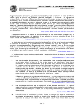 CONSTITUCIÓN POLÍTICA DE LOS ESTADOS UNIDOS MEXICANOS
CÁMARA DE DIPUTADOS DEL H. CONGRESO DE LA UNIÓN

Última Reforma DOF 08-10-2013

Secretaría General
Secretaría de Servicios Parlamentarios

otorgamiento de las concesiones, y su inobservancia dará lugar a la cancelación de éstas. El Gobierno
Federal tiene la facultad de establecer reservas nacionales y suprimirlas. Las declaratorias
correspondientes se harán por el Ejecutivo en los casos y condiciones que las leyes prevean. Tratándose
del petróleo y de los carburos de hidrógeno sólidos, líquidos o gaseosos o de minerales radioactivos, no
se otorgarán concesiones ni contratos, ni subsistirán los que en su caso se hayan otorgado y la Nación
llevará a cabo la explotación de esos productos, en los términos que señale la Ley Reglamentaria
respectiva. Corresponde exclusivamente a la Nación generar, conducir, transformar, distribuir y abastecer
energía eléctrica que tenga por objeto la prestación de servicio público. En esta materia no se otorgarán
concesiones a los particulares y la Nación aprovechará los bienes y recursos naturales que se requieran
para dichos fines.
Párrafo reformado DOF 09-11-1940, 20-01-1960, 06-02-1975, 11-06-2013

Corresponde también a la Nación el aprovechamiento de los combustibles nucleares para la
generación de energía nuclear y la regulación de sus aplicaciones en otros propósitos. El uso de la
energía nuclear sólo podrá tener fines pacíficos.
Párrafo adicionado DOF 29-12-1960. Fe de erratas al párrafo DOF 07-01-1961. Reformado DOF 06-02-1975

La Nación ejerce en una zona económica exclusiva situada fuera del mar territorial y adyacente a éste,
los derechos de soberanía y las jurisdicciones que determinen las leyes del Congreso. La zona
económica exclusiva se extenderá a doscientas millas náuticas, medidas a partir de la línea de base
desde la cual se mide el mar territorial. En aquellos casos en que esa extensión produzca superposición
con las zonas económicas exclusivas de otros Estados, la delimitación de las respectivas zonas se hará
en la medida en que resulte necesario, mediante acuerdo con estos Estados.
Párrafo adicionado DOF 06-02-1976

La capacidad para adquirir el dominio de las tierras y aguas de la Nación, se regirá por las siguientes
prescripciones:
Párrafo reformado DOF 02-12-1948, 20-01-1960

I.

Sólo los mexicanos por nacimiento o por naturalización y las sociedades mexicanas tienen
derecho para adquirir el dominio de las tierras, aguas y sus accesiones o para obtener
concesiones de explotación de minas o aguas. El Estado podrá conceder el mismo derecho a
los extranjeros, siempre que convengan ante la Secretaría de Relaciones en considerarse como
nacionales respecto de dichos bienes y en no invocar por lo mismo la protección de sus
gobiernos por lo que se refiere a aquéllos; bajo la pena, en caso de faltar al convenio, de perder
en beneficio de la Nación, los bienes que hubieren adquirido en virtud del mismo. En una faja de
cien kilómetros a lo largo de las fronteras y de cincuenta en las playas, por ningún motivo
podrán los extranjeros adquirir el dominio directo sobre tierras y aguas.
El Estado de acuerdo con los intereses públicos internos y los principios de reciprocidad, podrá,
a juicio de la Secretaría de Relaciones, conceder autorización a los Estados extranjeros para
que adquieran, en el lugar permanente de la residencia de los Poderes Federales, la propiedad
privada de bienes inmuebles necesarios para el servicio directo de sus embajadas o legaciones.
Fracción reformada DOF 02-12-1948, 20-01-1960

II.

Las asociaciones religiosas que se constituyan en los términos del artículo 130 y su ley
reglamentaria tendrán capacidad para adquirir, poseer o administrar, exclusivamente, los bienes
que sean indispensables para su objeto, con los requisitos y limitaciones que establezca la ley
reglamentaria;
Fracción reformada DOF 28-01-1992

III.

Las instituciones de beneficencia, pública o privada, que tengan por objeto el auxilio de los
necesitados, la investigación científica, la difusión de la enseñanza, la ayuda recíproca de los
asociados, o cualquier otro objeto lícito, no podrán adquirir más bienes raíces que los

25 de 223

 