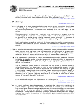CONSTITUCIÓN POLÍTICA DE LOS ESTADOS UNIDOS MEXICANOS
CÁMARA DE DIPUTADOS DEL H. CONGRESO DE LA UNIÓN

Última Reforma DOF 08-10-2013

Secretaría General
Secretaría de Servicios Parlamentarios

caso, los límites a que se refieren los párrafos segundo y tercero de esta fracción que
correspondan a la calidad que hubieren tenido dichas tierras antes de la mejora;
Fracción reformada DOF 12-02-1947, 06-01-1992

XVI. (Se deroga)
Fracción derogada DOF 06-01-1992

XVII. El Congreso de la Unión y las legislaturas de los estados, en sus respectivas jurisdicciones,
expedirán leyes que establezcan los procedimientos para el fraccionamiento y enajenación de
las extensiones que llegaren a exceder los límites señalados en las fracciones IV y XV de este
artículo.
El excedente deberá ser fraccionado y enajenado por el propietario dentro del plazo de un año
contado a partir de la notificación correspondiente. Si transcurrido el plazo el excedente no se
ha enajenado, la venta deberá hacerse mediante pública almoneda. En igualdad de
condiciones, se respetará el derecho de preferencia que prevea la ley reglamentaria.
Las leyes locales organizarán el patrimonio de familia, determinando los bienes que deben
constituirlo, sobre la base de que será inalienable y no estará sujeto a embargo ni a gravamen
ninguno;
Fracción reformada DOF 08-10-1974, 06-01-1992

XVIII. Se declaran revisables todos los contratos y concesiones hechas por los Gobiernos anteriores
desde el año de 1876, que hayan traído por consecuencia el acaparamiento de tierras, aguas y
riquezas naturales de la Nación, por una sola persona o sociedad, y se faculta al Ejecutivo de la
Unión para declararlos nulos cuando impliquen perjuicios graves para el interés público.
XIX. Con base en esta Constitución, el Estado dispondrá las medidas para la expedita y honesta
impartición de la justicia agraria, con objeto de garantizar la seguridad jurídica en la tenencia de
le (sic DOF 03-02-1983) tierra ejidal, comunal y de la pequeña propiedad, y apoyará la asesoría
legal de los campesinos.
Son de jurisdicción federal todas las cuestiones que por límites de terrenos ejidales y
comunales, cualquiera que sea el origen de éstos, se hallen pendientes o se susciten entre dos
o más núcleos de población; así como las relacionadas con la tenencia de la tierra de los ejidos
y comunidades. Para estos efectos y, en general, para la administración de justicia agraria, la
ley instituirá tribunales dotados de autonomía y plena jurisdicción, integrados por magistrados
propuestos por el Ejecutivo Federal y designados por la Cámara de Senadores o, en los
recesos de ésta, por la Comisión Permanente.
Párrafo adicionado DOF 06-01-1992

La ley establecerá un órgano para la procuración de justicia agraria, y
Párrafo adicionado DOF 06-01-1992
Fracción adicionada DOF 03-02-1983

XX.

El Estado promoverá las condiciones para el desarrollo rural integral, con el propósito de
generar empleo y garantizar a la población campesina el bienestar y su participación e
incorporación en el desarrollo nacional, y fomentará la actividad agropecuaria y forestal para el
óptimo uso de la tierra, con obras de infraestructura, insumos, créditos, servicios de
capacitación y asistencia técnica. Asimismo expedirá la legislación reglamentaria para planear y
organizar la producción agropecuaria, su industrialización y comercialización, considerándolas
de interés público.

29 de 223

 