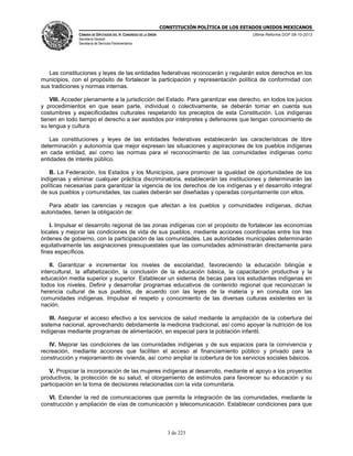 CONSTITUCIÓN POLÍTICA DE LOS ESTADOS UNIDOS MEXICANOS
CÁMARA DE DIPUTADOS DEL H. CONGRESO DE LA UNIÓN

Última Reforma DOF 08-10-2013

Secretaría General
Secretaría de Servicios Parlamentarios

Las constituciones y leyes de las entidades federativas reconocerán y regularán estos derechos en los
municipios, con el propósito de fortalecer la participación y representación política de conformidad con
sus tradiciones y normas internas.
VIII. Acceder plenamente a la jurisdicción del Estado. Para garantizar ese derecho, en todos los juicios
y procedimientos en que sean parte, individual o colectivamente, se deberán tomar en cuenta sus
costumbres y especificidades culturales respetando los preceptos de esta Constitución. Los indígenas
tienen en todo tiempo el derecho a ser asistidos por intérpretes y defensores que tengan conocimiento de
su lengua y cultura.
Las constituciones y leyes de las entidades federativas establecerán las características de libre
determinación y autonomía que mejor expresen las situaciones y aspiraciones de los pueblos indígenas
en cada entidad, así como las normas para el reconocimiento de las comunidades indígenas como
entidades de interés público.
B. La Federación, los Estados y los Municipios, para promover la igualdad de oportunidades de los
indígenas y eliminar cualquier práctica discriminatoria, establecerán las instituciones y determinarán las
políticas necesarias para garantizar la vigencia de los derechos de los indígenas y el desarrollo integral
de sus pueblos y comunidades, las cuales deberán ser diseñadas y operadas conjuntamente con ellos.
Para abatir las carencias y rezagos que afectan a los pueblos y comunidades indígenas, dichas
autoridades, tienen la obligación de:
I. Impulsar el desarrollo regional de las zonas indígenas con el propósito de fortalecer las economías
locales y mejorar las condiciones de vida de sus pueblos, mediante acciones coordinadas entre los tres
órdenes de gobierno, con la participación de las comunidades. Las autoridades municipales determinarán
equitativamente las asignaciones presupuestales que las comunidades administrarán directamente para
fines específicos.
II. Garantizar e incrementar los niveles de escolaridad, favoreciendo la educación bilingüe e
intercultural, la alfabetización, la conclusión de la educación básica, la capacitación productiva y la
educación media superior y superior. Establecer un sistema de becas para los estudiantes indígenas en
todos los niveles. Definir y desarrollar programas educativos de contenido regional que reconozcan la
herencia cultural de sus pueblos, de acuerdo con las leyes de la materia y en consulta con las
comunidades indígenas. Impulsar el respeto y conocimiento de las diversas culturas existentes en la
nación.
III. Asegurar el acceso efectivo a los servicios de salud mediante la ampliación de la cobertura del
sistema nacional, aprovechando debidamente la medicina tradicional, así como apoyar la nutrición de los
indígenas mediante programas de alimentación, en especial para la población infantil.
IV. Mejorar las condiciones de las comunidades indígenas y de sus espacios para la convivencia y
recreación, mediante acciones que faciliten el acceso al financiamiento público y privado para la
construcción y mejoramiento de vivienda, así como ampliar la cobertura de los servicios sociales básicos.
V. Propiciar la incorporación de las mujeres indígenas al desarrollo, mediante el apoyo a los proyectos
productivos, la protección de su salud, el otorgamiento de estímulos para favorecer su educación y su
participación en la toma de decisiones relacionadas con la vida comunitaria.
VI. Extender la red de comunicaciones que permita la integración de las comunidades, mediante la
construcción y ampliación de vías de comunicación y telecomunicación. Establecer condiciones para que

3 de 223

 