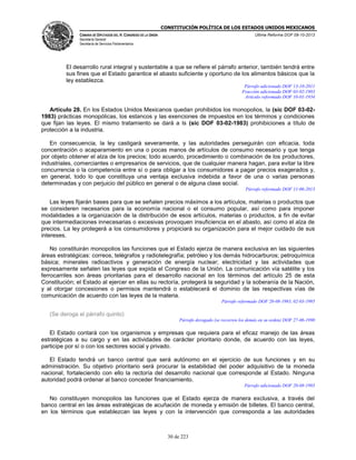 CONSTITUCIÓN POLÍTICA DE LOS ESTADOS UNIDOS MEXICANOS
CÁMARA DE DIPUTADOS DEL H. CONGRESO DE LA UNIÓN

Última Reforma DOF 08-10-2013

Secretaría General
Secretaría de Servicios Parlamentarios

El desarrollo rural integral y sustentable a que se refiere el párrafo anterior, también tendrá entre
sus fines que el Estado garantice el abasto suficiente y oportuno de los alimentos básicos que la
ley establezca.
Párrafo adicionado DOF 13-10-2011
Fracción adicionada DOF 03-02-1983
Artículo reformado DOF 10-01-1934

Artículo 28. En los Estados Unidos Mexicanos quedan prohibidos los monopolios, la (sic DOF 03-021983) prácticas monopólicas, los estancos y las exenciones de impuestos en los términos y condiciones
que fijan las leyes. El mismo tratamiento se dará a ls (sic DOF 03-02-1983) prohibiciones a título de
protección a la industria.
En consecuencia, la ley castigará severamente, y las autoridades perseguirán con eficacia, toda
concentración o acaparamiento en una o pocas manos de artículos de consumo necesario y que tenga
por objeto obtener el alza de los precios; todo acuerdo, procedimiento o combinación de los productores,
industriales, comerciantes o empresarios de servicios, que de cualquier manera hagan, para evitar la libre
concurrencia o la competencia entre sí o para obligar a los consumidores a pagar precios exagerados y,
en general, todo lo que constituya una ventaja exclusiva indebida a favor de una o varias personas
determinadas y con perjuicio del público en general o de alguna clase social.
Párrafo reformado DOF 11-06-2013

Las leyes fijarán bases para que se señalen precios máximos a los artículos, materias o productos que
se consideren necesarios para la economía nacional o el consumo popular, así como para imponer
modalidades a la organización de la distribución de esos artículos, materias o productos, a fin de evitar
que intermediaciones innecesarias o excesivas provoquen insuficiencia en el abasto, así como el alza de
precios. La ley protegerá a los consumidores y propiciará su organización para el mejor cuidado de sus
intereses.
No constituirán monopolios las funciones que el Estado ejerza de manera exclusiva en las siguientes
áreas estratégicas: correos, telégrafos y radiotelegrafía; petróleo y los demás hidrocarburos; petroquímica
básica; minerales radioactivos y generación de energía nuclear; electricidad y las actividades que
expresamente señalen las leyes que expida el Congreso de la Unión. La comunicación vía satélite y los
ferrocarriles son áreas prioritarias para el desarrollo nacional en los términos del artículo 25 de esta
Constitución; el Estado al ejercer en ellas su rectoría, protegerá la seguridad y la soberanía de la Nación,
y al otorgar concesiones o permisos mantendrá o establecerá el dominio de las respectivas vías de
comunicación de acuerdo con las leyes de la materia.
Párrafo reformado DOF 20-08-1993, 02-03-1995

(Se deroga el párrafo quinto)
Párrafo derogado (se recorren los demás en su orden) DOF 27-06-1990

El Estado contará con los organismos y empresas que requiera para el eficaz manejo de las áreas
estratégicas a su cargo y en las actividades de carácter prioritario donde, de acuerdo con las leyes,
participe por sí o con los sectores social y privado.
El Estado tendrá un banco central que será autónomo en el ejercicio de sus funciones y en su
administración. Su objetivo prioritario será procurar la estabilidad del poder adquisitivo de la moneda
nacional, fortaleciendo con ello la rectoría del desarrollo nacional que corresponde al Estado. Ninguna
autoridad podrá ordenar al banco conceder financiamiento.
Párrafo adicionado DOF 20-08-1993

No constituyen monopolios las funciones que el Estado ejerza de manera exclusiva, a través del
banco central en las áreas estratégicas de acuñación de moneda y emisión de billetes. El banco central,
en los términos que establezcan las leyes y con la intervención que corresponda a las autoridades

30 de 223

 