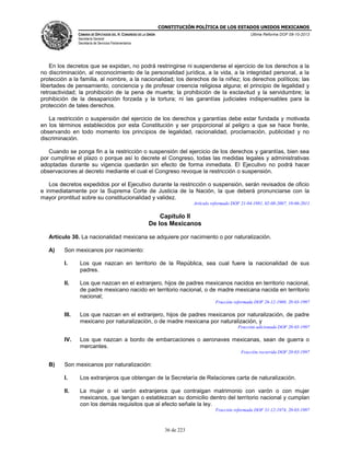 CONSTITUCIÓN POLÍTICA DE LOS ESTADOS UNIDOS MEXICANOS
CÁMARA DE DIPUTADOS DEL H. CONGRESO DE LA UNIÓN

Última Reforma DOF 08-10-2013

Secretaría General
Secretaría de Servicios Parlamentarios

En los decretos que se expidan, no podrá restringirse ni suspenderse el ejercicio de los derechos a la
no discriminación, al reconocimiento de la personalidad jurídica, a la vida, a la integridad personal, a la
protección a la familia, al nombre, a la nacionalidad; los derechos de la niñez; los derechos políticos; las
libertades de pensamiento, conciencia y de profesar creencia religiosa alguna; el principio de legalidad y
retroactividad; la prohibición de la pena de muerte; la prohibición de la esclavitud y la servidumbre; la
prohibición de la desaparición forzada y la tortura; ni las garantías judiciales indispensables para la
protección de tales derechos.
La restricción o suspensión del ejercicio de los derechos y garantías debe estar fundada y motivada
en los términos establecidos por esta Constitución y ser proporcional al peligro a que se hace frente,
observando en todo momento los principios de legalidad, racionalidad, proclamación, publicidad y no
discriminación.
Cuando se ponga fin a la restricción o suspensión del ejercicio de los derechos y garantías, bien sea
por cumplirse el plazo o porque así lo decrete el Congreso, todas las medidas legales y administrativas
adoptadas durante su vigencia quedarán sin efecto de forma inmediata. El Ejecutivo no podrá hacer
observaciones al decreto mediante el cual el Congreso revoque la restricción o suspensión.
Los decretos expedidos por el Ejecutivo durante la restricción o suspensión, serán revisados de oficio
e inmediatamente por la Suprema Corte de Justicia de la Nación, la que deberá pronunciarse con la
mayor prontitud sobre su constitucionalidad y validez.
Artículo reformado DOF 21-04-1981, 02-08-2007, 10-06-2011

Capítulo II
De los Mexicanos
Artículo 30. La nacionalidad mexicana se adquiere por nacimiento o por naturalización.
A)

Son mexicanos por nacimiento:
I.

Los que nazcan en territorio de la República, sea cual fuere la nacionalidad de sus
padres.

II.

Los que nazcan en el extranjero, hijos de padres mexicanos nacidos en territorio nacional,
de padre mexicano nacido en territorio nacional, o de madre mexicana nacida en territorio
nacional;
Fracción reformada DOF 26-12-1969, 20-03-1997

III.

Los que nazcan en el extranjero, hijos de padres mexicanos por naturalización, de padre
mexicano por naturalización, o de madre mexicana por naturalización, y
Fracción adicionada DOF 20-03-1997

IV.

Los que nazcan a bordo de embarcaciones o aeronaves mexicanas, sean de guerra o
mercantes.
Fracción recorrida DOF 20-03-1997

B)

Son mexicanos por naturalización:
I.

Los extranjeros que obtengan de la Secretaría de Relaciones carta de naturalización.

II.

La mujer o el varón extranjeros que contraigan matrimonio con varón o con mujer
mexicanos, que tengan o establezcan su domicilio dentro del territorio nacional y cumplan
con los demás requisitos que al efecto señale la ley.
Fracción reformada DOF 31-12-1974, 20-03-1997

36 de 223

 