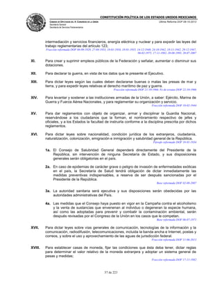CONSTITUCIÓN POLÍTICA DE LOS ESTADOS UNIDOS MEXICANOS
CÁMARA DE DIPUTADOS DEL H. CONGRESO DE LA UNIÓN

Última Reforma DOF 08-10-2013

Secretaría General
Secretaría de Servicios Parlamentarios

intermediación y servicios financieros, energía eléctrica y nuclear y para expedir las leyes del
trabajo reglamentarias del artículo 123;
Fracción reformada DOF 06-09-1929, 27-04-1933, 18-01-1934, 18-01-1935, 14-12-1940, 24-10-1942, 18-11-1942, 29-12-1947,
06-02-1975, 17-11-1982, 20-08-1993, 20-07-2007

XI.

Para crear y suprimir empleos públicos de la Federación y señalar, aumentar o disminuir sus
dotaciones.

XII.

Para declarar la guerra, en vista de los datos que le presente el Ejecutivo.

XIII.

Para dictar leyes según las cuales deben declararse buenas o malas las presas de mar y
tierra, y para expedir leyes relativas al derecho marítimo de paz y guerra.
Fracción reformada DOF 21-10-1966. Fe de erratas DOF 22-10-1966

XIV.

Para levantar y sostener a las instituciones armadas de la Unión, a saber: Ejército, Marina de
Guerra y Fuerza Aérea Nacionales, y para reglamentar su organización y servicio.
Fracción reformada DOF 10-02-1944

XV.

Para dar reglamentos con objeto de organizar, armar y disciplinar la Guardia Nacional,
reservándose a los ciudadanos que la forman, el nombramiento respectivo de jefes y
oficiales, y a los Estados la facultad de instruirla conforme a la disciplina prescrita por dichos
reglamentos.

XVI.

Para dictar leyes sobre nacionalidad, condición jurídica de los extranjeros, ciudadanía,
naturalización, colonización, emigración e inmigración y salubridad general de la República.
Párrafo reformado DOF 18-01-1934

1a. El Consejo de Salubridad General dependerá directamente del Presidente de la
República, sin intervención de ninguna Secretaría de Estado, y sus disposiciones
generales serán obligatorias en el país.
2a. En caso de epidemias de carácter grave o peligro de invasión de enfermedades exóticas
en el país, la Secretaría de Salud tendrá obligación de dictar inmediatamente las
medidas preventivas indispensables, a reserva de ser después sancionadas por el
Presidente de la República.
Base reformada DOF 02-08-2007

3a. La autoridad sanitaria será ejecutiva y sus disposiciones serán obedecidas por las
autoridades administrativas del País.
4a. Las medidas que el Consejo haya puesto en vigor en la Campaña contra el alcoholismo
y la venta de sustancias que envenenan al individuo o degeneran la especie humana,
así como las adoptadas para prevenir y combatir la contaminación ambiental, serán
después revisadas por el Congreso de la Unión en los casos que le competan.
Base reformada DOF 06-07-1971

XVII.

Para dictar leyes sobre vías generales de comunicación, tecnologías de la información y la
comunicación, radiodifusión, telecomunicaciones, incluida la banda ancha e Internet, postas y
correos, y sobre el uso y aprovechamiento de las aguas de jurisdicción federal.
Fracción reformada DOF 11-06-2013

XVIII.

Para establecer casas de moneda, fijar las condiciones que ésta deba tener, dictar reglas
para determinar el valor relativo de la moneda extranjera y adoptar un sistema general de
pesas y medidas;
Fracción reformada DOF 17-11-1982

57 de 223

 