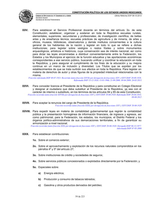 CONSTITUCIÓN POLÍTICA DE LOS ESTADOS UNIDOS MEXICANOS
CÁMARA DE DIPUTADOS DEL H. CONGRESO DE LA UNIÓN

Última Reforma DOF 08-10-2013

Secretaría General
Secretaría de Servicios Parlamentarios

XXV.

Para establecer el Servicio Profesional docente en términos del artículo 3o. de esta
Constitución; establecer, organizar y sostener en toda la República escuelas rurales,
elementales, superiores, secundarias y profesionales; de investigación científica, de bellas
artes y de enseñanza técnica, escuelas prácticas de agricultura y de minería, de artes y
oficios, museos, bibliotecas, observatorios y demás institutos concernientes a la cultura
general de los habitantes de la nación y legislar en todo lo que se refiere a dichas
instituciones; para legislar sobre vestigios o restos fósiles y sobre monumentos
arqueológicos, artísticos e históricos, cuya conservación sea de interés nacional; así como
para dictar las leyes encaminadas a distribuir convenientemente entre la Federación, los
Estados y los Municipios el ejercicio de la función educativa y las aportaciones económicas
correspondientes a ese servicio público, buscando unificar y coordinar la educación en toda
la República, y para asegurar el cumplimiento de los fines de la educación y su mejora
continua en un marco de inclusión y diversidad. Los Títulos que se expidan por los
establecimientos de que se trata surtirán sus efectos en toda la República. Para legislar en
materia de derechos de autor y otras figuras de la propiedad intelectual relacionadas con la
misma;
Fracción reformada DOF 08-07-1921. Recorrida (antes fracción XXVII) por derogación de fracciones XXV y XXVI DOF 20-08-1928.
Reformada DOF 13-12-1934, 13-01-1966, 21-09-2000, 30-04-2009, 26-02-2013

XXVI.

Para conceder licencia al Presidente de la República y para constituirse en Colegio Electoral
y designar al ciudadano que deba substituir al Presidente de la República, ya sea con el
carácter de interino o substituto, en los términos de los artículos 84 y 85 de esta Constitución;

Fracción recorrida (antes fracción XXVIII) por derogación de fracciones XXV y XXVI DOF 20-08-1928. Reformada DOF 29-04-1933,
09-08-2012

XXVII.

Para aceptar la renuncia del cargo de Presidente de la República.
Fracción recorrida (antes fracción XXIX) por derogación de fracciones XXV y XXVI DOF 20-08-1928

XXVIII. Para expedir leyes en materia de contabilidad gubernamental que regirán la contabilidad
pública y la presentación homogénea de información financiera, de ingresos y egresos, así
como patrimonial, para la Federación, los estados, los municipios, el Distrito Federal y los
órganos político-administrativos de sus demarcaciones territoriales, a fin de garantizar su
armonización a nivel nacional;
Fracción recorrida (antes fracción XXX) por derogación de fracciones XXV y XXVI DOF 20-08-1928. Derogada DOF 06-12-1977.
Adicionada DOF 07-05-2008

XXIX.

Para establecer contribuciones:
1o. Sobre el comercio exterior;
2o. Sobre el aprovechamiento y explotación de los recursos naturales comprendidos en los
párrafos 4º y 5º del artículo 27;
3o. Sobre instituciones de crédito y sociedades de seguros;
4o. Sobre servicios públicos concesionados o explotados directamente por la Federación; y
5o. Especiales sobre:
a)

Energía eléctrica;

b)

Producción y consumo de tabacos labrados;

c)

Gasolina y otros productos derivados del petróleo;

59 de 223

 
