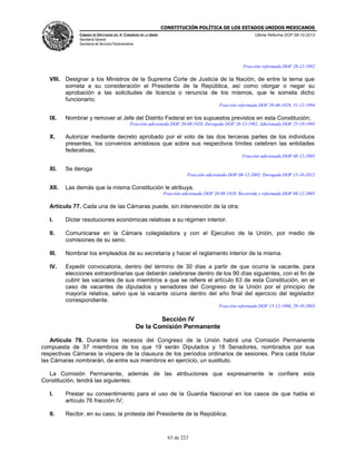 CONSTITUCIÓN POLÍTICA DE LOS ESTADOS UNIDOS MEXICANOS
CÁMARA DE DIPUTADOS DEL H. CONGRESO DE LA UNIÓN

Última Reforma DOF 08-10-2013

Secretaría General
Secretaría de Servicios Parlamentarios

Fracción reformada DOF 28-12-1982

VIII. Designar a los Ministros de la Suprema Corte de Justicia de la Nación, de entre la terna que
someta a su consideración el Presidente de la República, así como otorgar o negar su
aprobación a las solicitudes de licencia o renuncia de los mismos, que le someta dicho
funcionario;
Fracción reformada DOF 20-08-1928, 31-12-1994

IX.

Nombrar y remover al Jefe del Distrito Federal en los supuestos previstos en esta Constitución;
Fracción adicionada DOF 20-08-1928. Derogada DOF 28-12-1982. Adicionada DOF 25-10-1993

X.

Autorizar mediante decreto aprobado por el voto de las dos terceras partes de los individuos
presentes, los convenios amistosos que sobre sus respectivos límites celebren las entidades
federativas;
Fracción adicionada DOF 08-12-2005

XI.

Se deroga
Fracción adicionada DOF 08-12-2005. Derogada DOF 15-10-2012

XII.

Las demás que la misma Constitución le atribuya.
Fracción adicionada DOF 20-08-1928. Recorrida y reformada DOF 08-12-2005

Artículo 77. Cada una de las Cámaras puede, sin intervención de la otra:
I.

Dictar resoluciones económicas relativas a su régimen interior.

II.

Comunicarse en la Cámara colegisladora y con el Ejecutivo de la Unión, por medio de
comisiones de su seno.

III.

Nombrar los empleados de su secretaría y hacer el reglamento interior de la misma.

IV.

Expedir convocatoria, dentro del término de 30 días a partir de que ocurra la vacante, para
elecciones extraordinarias que deberán celebrarse dentro de los 90 días siguientes, con el fin de
cubrir las vacantes de sus miembros a que se refiere el artículo 63 de esta Constitución, en el
caso de vacantes de diputados y senadores del Congreso de la Unión por el principio de
mayoría relativa, salvo que la vacante ocurra dentro del año final del ejercicio del legislador
correspondiente.
Fracción reformada DOF 15-12-1986, 29-10-2003

Sección IV
De la Comisión Permanente
Artículo 78. Durante los recesos del Congreso de la Unión habrá una Comisión Permanente
compuesta de 37 miembros de los que 19 serán Diputados y 18 Senadores, nombrados por sus
respectivas Cámaras la víspera de la clausura de los períodos ordinarios de sesiones. Para cada titular
las Cámaras nombrarán, de entre sus miembros en ejercicio, un sustituto.
La Comisión Permanente, además de las atribuciones que expresamente le confiere esta
Constitución, tendrá las siguientes:
I.

Prestar su consentimiento para el uso de la Guardia Nacional en los casos de que habla el
artículo 76 fracción IV;

II.

Recibir, en su caso, la protesta del Presidente de la República;

65 de 223

 
