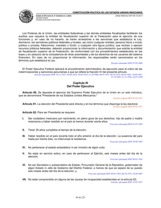 CONSTITUCIÓN POLÍTICA DE LOS ESTADOS UNIDOS MEXICANOS
CÁMARA DE DIPUTADOS DEL H. CONGRESO DE LA UNIÓN

Última Reforma DOF 08-10-2013

Secretaría General
Secretaría de Servicios Parlamentarios

Los Poderes de la Unión, las entidades federativas y las demás entidades fiscalizadas facilitarán los
auxilios que requiera la entidad de fiscalización superior de la Federación para el ejercicio de sus
funciones y, en caso de no hacerlo, se harán acreedores a las sanciones que establezca la Ley.
Asimismo, los servidores públicos federales y locales, así como cualquier entidad, persona física o moral,
pública o privada, fideicomiso, mandato o fondo, o cualquier otra figura jurídica, que reciban o ejerzan
recursos públicos federales, deberán proporcionar la información y documentación que solicite la entidad
de fiscalización superior de la Federación, de conformidad con los procedimientos establecidos en las
leyes y sin perjuicio de la competencia de otras autoridades y de los derechos de los usuarios del sistema
financiero. En caso de no proporcionar la información, los responsables serán sancionados en los
términos que establezca la Ley.
Párrafo reformado DOF 07-05-2008

El Poder Ejecutivo Federal aplicará el procedimiento administrativo de ejecución para el cobro de las
indemnizaciones y sanciones pecuniarias a que se refiere la fracción IV del presente artículo.
Artículo reformado DOF 24-11-1923, 20-08-1928, 29-04-1933, 21-10-1966, 06-07-1971, 08-10-1974, 08-02-1985, 10-08-1987,
25-10-1993, 31-12-1994, 30-07-1999

Capítulo III
Del Poder Ejecutivo
Artículo 80. Se deposita el ejercicio del Supremo Poder Ejecutivo de la Unión en un solo individuo,
que se denominará "Presidente de los Estados Unidos Mexicanos."
Artículo original DOF 05-02-1917

Artículo 81. La elección del Presidente será directa y en los términos que disponga la ley electoral.
Artículo original DOF 05-02-1917

Artículo 82. Para ser Presidente se requiere:
I.

Ser ciudadano mexicano por nacimiento, en pleno goce de sus derechos, hijo de padre o madre
mexicanos y haber residido en el país al menos durante veinte años.
Fracción reformada DOF 01-07-1994

II.

Tener 35 años cumplidos al tiempo de la elección;

III.

Haber residido en el país durante todo el año anterior al día de la elección. La ausencia del país
hasta por treinta días, no interrumpe la residencia.
Fracción reformada DOF 20-08-1993

IV. No pertenecer al estado eclesiástico ni ser ministro de algún culto.
V.

No estar en servicio activo, en caso de pertenecer al Ejército, seis meses antes del día de la
elección.
Fracción reformada DOF 08-01-1943

VI. No ser Secretario o subsecretario de Estado, Procurador General de la República, gobernador de
algún Estado ni Jefe de Gobierno del Distrito Federal, a menos de que se separe de su puesto
seis meses antes del día de la elección; y
Fracción reformada DOF 08-01-1943, 08-10-1974, 19-06-2007

VII. No estar comprendido en alguna de las causas de incapacidad establecidas en el artículo 83.
Artículo reformado DOF 22-01-1927

69 de 223

 