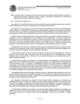 CONSTITUCIÓN POLÍTICA DE LOS ESTADOS UNIDOS MEXICANOS
CÁMARA DE DIPUTADOS DEL H. CONGRESO DE LA UNIÓN

Última Reforma DOF 08-10-2013

Secretaría General
Secretaría de Servicios Parlamentarios

VIII. La determinación e imposición de sanciones por parte del Instituto Federal Electoral a partidos o
agrupaciones políticas o personas físicas o morales, nacionales o extranjeras, que infrinjan las
disposiciones de esta Constitución y las leyes, y
IX. Las demás que señale la ley.
Las salas del Tribunal Electoral harán uso de los medios de apremio necesarios para hacer cumplir de
manera expedita sus sentencias y resoluciones, en los términos que fije la ley.
Sin perjuicio de lo dispuesto por el artículo 105 de esta Constitución, las salas del Tribunal Electoral
podrán resolver la no aplicación de leyes sobre la materia electoral contrarias a la presente Constitución.
Las resoluciones que se dicten en el ejercicio de esta facultad se limitarán al caso concreto sobre el que
verse el juicio. En tales casos la Sala Superior informará a la Suprema Corte de Justicia de la Nación.
Cuando una sala del Tribunal Electoral sustente una tesis sobre la inconstitucionalidad de algún acto o
resolución o sobre la interpretación de un precepto de esta Constitución, y dicha tesis pueda ser
contradictoria con una sostenida por las salas o el Pleno de la Suprema Corte de Justicia, cualquiera de
los Ministros, las salas o las partes, podrán denunciar la contradicción en los términos que señale la ley,
para que el pleno de la Suprema Corte de Justicia de la Nación decida en definitiva cuál tesis debe
prevalecer. Las resoluciones que se dicten en este supuesto no afectarán los asuntos ya resueltos.
La organización del Tribunal, la competencia de las salas, los procedimientos para la resolución de los
asuntos de su competencia, así como los mecanismos para fijar criterios de jurisprudencia obligatorios en
la materia, serán los que determinen esta Constitución y las leyes.
La Sala Superior podrá, de oficio, a petición de parte o de alguna de las salas regionales, atraer los
juicios de que conozcan éstas; asimismo, podrá enviar los asuntos de su competencia a las salas
regionales para su conocimiento y resolución. La ley señalará las reglas y los procedimientos para el
ejercicio de tales facultades.
La administración, vigilancia y disciplina en el Tribunal Electoral corresponderán, en los términos que
señale la ley, a una Comisión del Consejo de la Judicatura Federal, que se integrará por el Presidente del
Tribunal Electoral, quien la presidirá; un Magistrado Electoral de la Sala Superior designado por
insaculación; y tres miembros del Consejo de la Judicatura Federal. El Tribunal propondrá su presupuesto
al Presidente de la Suprema Corte de Justicia de la Nación para su inclusión en el proyecto de
Presupuesto del Poder Judicial de la Federación. Asimismo, el Tribunal expedirá su Reglamento Interno y
los acuerdos generales para su adecuado funcionamiento.
Los Magistrados Electorales que integren las salas Superior y regionales serán elegidos por el voto de
las dos terceras partes de los miembros presentes de la Cámara de Senadores a propuesta de la
Suprema Corte de Justicia de la Nación. La elección de quienes las integren será escalonada, conforme a
las reglas y al procedimiento que señale la ley.
Los Magistrados Electorales que integren la Sala Superior deberán satisfacer los requisitos que
establezca la ley, que no podrán ser menores a los que se exigen para ser Ministro de la Suprema Corte
de Justicia de la Nación, y durarán en su encargo nueve años improrrogables. Las renuncias, ausencias y
licencias de los Magistrados Electorales de la Sala Superior serán tramitadas, cubiertas y otorgadas por
dicha Sala, según corresponda, en los términos del artículo 98 de esta Constitución.
Los Magistrados Electorales que integren las salas regionales deberán satisfacer los requisitos que
señale la ley, que no podrán ser menores a los que se exige para ser Magistrado de Tribunal Colegiado
de Circuito. Durarán en su encargo nueve años improrrogables, salvo si son promovidos a cargos
superiores.

78 de 223

 