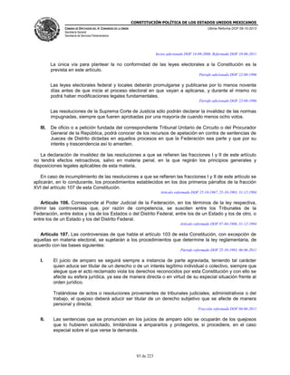 CONSTITUCIÓN POLÍTICA DE LOS ESTADOS UNIDOS MEXICANOS
CÁMARA DE DIPUTADOS DEL H. CONGRESO DE LA UNIÓN

Última Reforma DOF 08-10-2013

Secretaría General
Secretaría de Servicios Parlamentarios

Inciso adicionado DOF 14-09-2006. Reformado DOF 10-06-2011

La única vía para plantear la no conformidad de las leyes electorales a la Constitución es la
prevista en este artículo.
Párrafo adicionado DOF 22-08-1996

Las leyes electorales federal y locales deberán promulgarse y publicarse por lo menos noventa
días antes de que inicie el proceso electoral en que vayan a aplicarse, y durante el mismo no
podrá haber modificaciones legales fundamentales.
Párrafo adicionado DOF 22-08-1996

Las resoluciones de la Suprema Corte de Justicia sólo podrán declarar la invalidez de las normas
impugnadas, siempre que fueren aprobadas por una mayoría de cuando menos ocho votos.
III.

De oficio o a petición fundada del correspondiente Tribunal Unitario de Circuito o del Procurador
General de la República, podrá conocer de los recursos de apelación en contra de sentencias de
Jueces de Distrito dictadas en aquellos procesos en que la Federación sea parte y que por su
interés y trascendencia así lo ameriten.

La declaración de invalidez de las resoluciones a que se refieren las fracciones I y II de este artículo
no tendrá efectos retroactivos, salvo en materia penal, en la que regirán los principios generales y
disposiciones legales aplicables de esta materia.
En caso de incumplimiento de las resoluciones a que se refieren las fracciones I y II de este artículo se
aplicarán, en lo conducente, los procedimientos establecidos en los dos primeros párrafos de la fracción
XVI del artículo 107 de esta Constitución.
Artículo reformado DOF 25-10-1967, 25-10-1993, 31-12-1994

Artículo 106. Corresponde al Poder Judicial de la Federación, en los términos de la ley respectiva,
dirimir las controversias que, por razón de competencia, se susciten entre los Tribunales de la
Federación, entre éstos y los de los Estados o del Distrito Federal, entre los de un Estado y los de otro, o
entre los de un Estado y los del Distrito Federal.
Artículo reformado DOF 07-04-1986, 31-12-1994

Artículo 107. Las controversias de que habla el artículo 103 de esta Constitución, con excepción de
aquellas en materia electoral, se sujetarán a los procedimientos que determine la ley reglamentaria, de
acuerdo con las bases siguientes:
Párrafo reformado DOF 25-10-1993, 06-06-2011

I.

El juicio de amparo se seguirá siempre a instancia de parte agraviada, teniendo tal carácter
quien aduce ser titular de un derecho o de un interés legítimo individual o colectivo, siempre que
alegue que el acto reclamado viola los derechos reconocidos por esta Constitución y con ello se
afecte su esfera jurídica, ya sea de manera directa o en virtud de su especial situación frente al
orden jurídico.
Tratándose de actos o resoluciones provenientes de tribunales judiciales, administrativos o del
trabajo, el quejoso deberá aducir ser titular de un derecho subjetivo que se afecte de manera
personal y directa;
Fracción reformada DOF 06-06-2011

II.

Las sentencias que se pronuncien en los juicios de amparo sólo se ocuparán de los quejosos
que lo hubieren solicitado, limitándose a ampararlos y protegerlos, si procediere, en el caso
especial sobre el que verse la demanda.

85 de 223

 