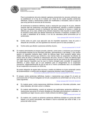 CONSTITUCIÓN POLÍTICA DE LOS ESTADOS UNIDOS MEXICANOS
CÁMARA DE DIPUTADOS DEL H. CONGRESO DE LA UNIÓN

Última Reforma DOF 08-10-2013

Secretaría General
Secretaría de Servicios Parlamentarios

Para la procedencia del juicio deberán agotarse previamente los recursos ordinarios que
se establezcan en la ley de la materia, por virtud de los cuales aquellas sentencias
definitivas, laudos y resoluciones puedan ser modificados o revocados, salvo el caso en
que la ley permita la renuncia de los recursos.
Al reclamarse la sentencia definitiva, laudo o resolución que ponga fin al juicio, deberán
hacerse valer las violaciones a las leyes del procedimiento, siempre y cuando el quejoso
las haya impugnado durante la tramitación del juicio mediante el recurso o medio de
defensa que, en su caso, señale la ley ordinaria respectiva. Este requisito no será exigible
en amparos contra actos que afecten derechos de menores o incapaces, al estado civil, o
al orden o estabilidad de la familia, ni en los de naturaleza penal promovidos por el
sentenciado;
Inciso reformado DOF 10-08-1987, 06-06-2011

b)

Contra actos en juicio cuya ejecución sea de imposible reparación, fuera de juicio o
después de concluido, una vez agotados los recursos que en su caso procedan, y

c)

Contra actos que afecten a personas extrañas al juicio;
Fracción reformada DOF 25-10-1967

IV.

En materia administrativa el amparo procede, además, contra actos u omisiones que provengan
de autoridades distintas de los tribunales judiciales, administrativos o del trabajo, y que causen
agravio no reparable mediante algún medio de defensa legal. Será necesario agotar estos
medios de defensa siempre que conforme a las mismas leyes se suspendan los efectos de
dichos actos de oficio o mediante la interposición del juicio, recurso o medio de defensa legal
que haga valer el agraviado, con los mismos alcances que los que prevé la ley reglamentaria y
sin exigir mayores requisitos que los que la misma consigna para conceder la suspensión
definitiva, ni plazo mayor que el que establece para el otorgamiento de la suspensión
provisional, independientemente de que el acto en sí mismo considerado sea o no susceptible
de ser suspendido de acuerdo con dicha ley.
No existe obligación de agotar tales recursos o medios de defensa si el acto reclamado carece
de fundamentación o cuando sólo se aleguen violaciones directas a esta Constitución;
Fe de erratas a la fracción DOF 14-03-1951. Fracción reformada DOF 25-10-1967, 06-06-2011

V.

El amparo contra sentencias definitivas, laudos o resoluciones que pongan fin al juicio se
promoverá ante el Tribunal Colegiado de Circuito competente de conformidad con la ley, en los
casos siguientes:
Párrafo reformado DOF 10-08-1987, 06-06-2011

a)

En materia penal, contra resoluciones definitivas dictadas por tribunales judiciales, sean
éstos federales, del orden común o militares.

b)

En materia administrativa, cuando se reclamen por particulares sentencias definitivas y
resoluciones que ponen fin al juicio dictadas por tribunales administrativos o judiciales, no
reparables por algún recurso, juicio o medio ordinario de defensa legal;
Inciso reformado DOF 10-08-1987

c)

En materia civil, cuando se reclamen sentencias definitivas dictadas en juicios del orden
federal o en juicios mercantiles, sea federal o local la autoridad que dicte el fallo, o en
juicios del orden común.

87 de 223

 