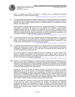 CONSTITUCIÓN POLÍTICA DE LOS ESTADOS UNIDOS MEXICANOS
CÁMARA DE DIPUTADOS DEL H. CONGRESO DE LA UNIÓN

Última Reforma DOF 08-10-2013

Secretaría General
Secretaría de Servicios Parlamentarios

Pleno. La materia del recurso se limitará a la decisión de las cuestiones propiamente
constitucionales, sin poder comprender otras;
Fracción reformada DOF 25-10-1967, 10-08-1987, 11-06-1999, 06-06-2011

X.

Los actos reclamados podrán ser objeto de suspensión en los casos y mediante las condiciones
que determine la ley reglamentaria, para lo cual el órgano jurisdiccional de amparo, cuando la
naturaleza del acto lo permita, deberá realizar un análisis ponderado de la apariencia del buen
derecho y del interés social.
Dicha suspensión deberá otorgarse respecto de las sentencias definitivas en materia penal al
comunicarse la promoción del amparo, y en las materias civil, mercantil y administrativa,
mediante garantía que dé el quejoso para responder de los daños y perjuicios que tal
suspensión pudiere ocasionar al tercero interesado. La suspensión quedará sin efecto si éste
último da contragarantía para asegurar la reposición de las cosas al estado que guardaban si se
concediese el amparo y a pagar los daños y perjuicios consiguientes;
Fe de erratas a la fracción DOF 14-03-1951. Fracción reformada DOF 25-10-1967, 06-06-2011

XI.

La demanda de amparo directo se presentará ante la autoridad responsable, la cual decidirá
sobre la suspensión. En los demás casos la demanda se presentará ante los Juzgados de
Distrito o los Tribunales Unitarios de Circuito los cuales resolverán sobre la suspensión, o ante
los tribunales de los Estados en los casos que la ley lo autorice;
Fracción reformada DOF 25-10-1967, 10-08-1987, 31-12-1994, 06-06-2011

XII.

La violación de las garantías de los artículos 16, en materia penal, 19 y 20 se reclamará ante el
superior del tribunal que la cometa, o ante el Juez de Distrito o Tribunal Unitario de Circuito que
corresponda, pudiéndose recurrir, en uno y otro caso, las resoluciones que se pronuncien, en
los términos prescritos por la fracción VIII.
Si el Juez de Distrito o el Tribunal Unitario de Circuito no residieren en el mismo lugar en que
reside la autoridad responsable, la ley determinará el juez o tribunal ante el que se ha de
presentar el escrito de amparo, el que podrá suspender provisionalmente el acto reclamado, en
los casos y términos que la misma ley establezca;
Fe de erratas a la fracción DOF 14-03-1951. Fracción reformada DOF 25-10-1967, 31-12-1994

XIII. Cuando los Tribunales Colegiados de un mismo Circuito sustenten tesis contradictorias en los
juicios de amparo de su competencia, el Procurador General de la República, los mencionados
tribunales y sus integrantes, los Jueces de Distrito o las partes en los asuntos que los motivaron
podrán denunciar la contradicción ante el Pleno del Circuito correspondiente, a fin de que decida
la tesis que debe prevalecer como jurisprudencia.
Cuando los Plenos de Circuito de distintos Circuitos, los Plenos de Circuito en materia
especializada de un mismo Circuito o los Tribunales Colegiados de un mismo Circuito con
diferente especialización sustenten tesis contradictorias al resolver las contradicciones o los
asuntos de su competencia, según corresponda, los Ministros de la Suprema Corte de Justicia
de la Nación, los mismos Plenos de Circuito, así como los órganos a que se refiere el párrafo
anterior, podrán denunciar la contradicción ante la Suprema Corte de Justicia, con el objeto de
que el Pleno o la Sala respectiva, decida la tesis que deberá prevalecer.
Cuando las Salas de la Suprema Corte de Justicia de la Nación sustenten tesis contradictorias
en los juicios de amparo cuyo conocimiento les competa, los ministros, los Tribunales
Colegiados de Circuito y sus integrantes, los Jueces de Distrito, el Procurador General de la
República o las partes en los asuntos que las motivaron, podrán denunciar la contradicción ante
el Pleno de la Suprema Corte, conforme a la ley reglamentaria, para que éste resuelva la
contradicción.

89 de 223

 