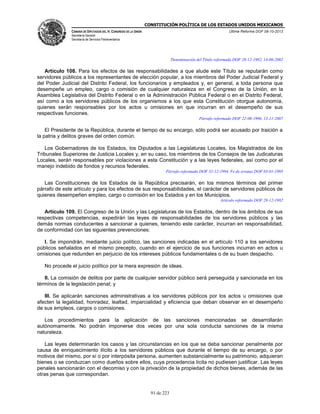 CONSTITUCIÓN POLÍTICA DE LOS ESTADOS UNIDOS MEXICANOS
CÁMARA DE DIPUTADOS DEL H. CONGRESO DE LA UNIÓN

Última Reforma DOF 08-10-2013

Secretaría General
Secretaría de Servicios Parlamentarios

Denominación del Título reformada DOF 28-12-1982, 14-06-2002

Artículo 108. Para los efectos de las responsabilidades a que alude este Título se reputarán como
servidores públicos a los representantes de elección popular, a los miembros del Poder Judicial Federal y
del Poder Judicial del Distrito Federal, los funcionarios y empleados y, en general, a toda persona que
desempeñe un empleo, cargo o comisión de cualquier naturaleza en el Congreso de la Unión, en la
Asamblea Legislativa del Distrito Federal o en la Administración Pública Federal o en el Distrito Federal,
así como a los servidores públicos de los organismos a los que esta Constitución otorgue autonomía,
quienes serán responsables por los actos u omisiones en que incurran en el desempeño de sus
respectivas funciones.
Párrafo reformado DOF 22-08-1996, 13-11-2007

El Presidente de la República, durante el tiempo de su encargo, sólo podrá ser acusado por traición a
la patria y delitos graves del orden común.
Los Gobernadores de los Estados, los Diputados a las Legislaturas Locales, los Magistrados de los
Tribunales Superiores de Justicia Locales y, en su caso, los miembros de los Consejos de las Judicaturas
Locales, serán responsables por violaciones a esta Constitución y a las leyes federales, así como por el
manejo indebido de fondos y recursos federales.
Párrafo reformado DOF 31-12-1994. Fe de erratas DOF 03-01-1995

Las Constituciones de los Estados de la República precisarán, en los mismos términos del primer
párrafo de este artículo y para los efectos de sus responsabilidades, el carácter de servidores públicos de
quienes desempeñen empleo, cargo o comisión en los Estados y en los Municipios.
Artículo reformado DOF 28-12-1982

Artículo 109. El Congreso de la Unión y las Legislaturas de los Estados, dentro de los ámbitos de sus
respectivas competencias, expedirán las leyes de responsabilidades de los servidores públicos y las
demás normas conducentes a sancionar a quienes, teniendo este carácter, incurran en responsabilidad,
de conformidad con las siguientes prevenciones:
I. Se impondrán, mediante juicio político, las sanciones indicadas en el artículo 110 a los servidores
públicos señalados en el mismo precepto, cuando en el ejercicio de sus funciones incurran en actos u
omisiones que redunden en perjuicio de los intereses públicos fundamentales o de su buen despacho.
No procede el juicio político por la mera expresión de ideas.
II. La comisión de delitos por parte de cualquier servidor público será perseguida y sancionada en los
términos de la legislación penal; y
III. Se aplicarán sanciones administrativas a los servidores públicos por los actos u omisiones que
afecten la legalidad, honradez, lealtad, imparcialidad y eficiencia que deban observar en el desempeño
de sus empleos, cargos o comisiones.
Los procedimientos para la aplicación de las sanciones mencionadas se desarrollarán
autónomamente. No podrán imponerse dos veces por una sola conducta sanciones de la misma
naturaleza.
Las leyes determinarán los casos y las circunstancias en los que se deba sancionar penalmente por
causa de enriquecimiento ilícito a los servidores públicos que durante el tiempo de su encargo, o por
motivos del mismo, por sí o por interpósita persona, aumenten substancialmente su patrimonio, adquieran
bienes o se conduzcan como dueños sobre ellos, cuya procedencia lícita no pudiesen justificar. Las leyes
penales sancionarán con el decomiso y con la privación de la propiedad de dichos bienes, además de las
otras penas que correspondan.

91 de 223

 