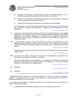 CONSTITUCIÓN POLÍTICA DE LOS ESTADOS UNIDOS MEXICANOS
CÁMARA DE DIPUTADOS DEL H. CONGRESO DE LA UNIÓN

Última Reforma DOF 08-10-2013

Secretaría General
Secretaría de Servicios Parlamentarios

g)

Participar en la creación y administración de zonas de reservas ecológicas y en la
elaboración y aplicación de programas de ordenamiento en esta materia;

h)

Intervenir en la formulación y aplicación de programas de transporte público de pasajeros
cuando aquellos afecten su ámbito territorial; e

i)

Celebrar convenios para la administración y custodia de las zonas federales.

En lo conducente y de conformidad a los fines señalados en el párrafo tercero del artículo 27 de
esta Constitución, expedirán los reglamentos y disposiciones administrativas que fueren
necesarios;
Fracción reformada DOF 23-12-1999

VI.

Cuando dos o más centros urbanos situados en territorios municipales de dos o más entidades
federativas formen o tiendan a formar una continuidad demográfica, la Federación, las entidades
federativas y los Municipios respectivos, en el ámbito de sus competencias, planearán y
regularán de manera conjunta y coordinada el desarrollo de dichos centros con apego a la ley
federal de la materia.

VII.

La policía preventiva estará al mando del presidente municipal en los términos de la Ley de
Seguridad Pública del Estado. Aquélla acatará las órdenes que el Gobernador del Estado le
transmita en aquellos casos que éste juzgue como de fuerza mayor o alteración grave del orden
público.
Párrafo reformado DOF 18-06-2008

El Ejecutivo Federal tendrá el mando de la fuerza pública en los lugares donde resida habitual o
transitoriamente;
Fracción reformada DOF 23-12-1999

VIII. Las leyes de los estados introducirán el principio de la representación proporcional en la
elección de los ayuntamientos de todos los municipios.
Las relaciones de trabajo entre los municipios y sus trabajadores, se regirán por las leyes que
expidan las legislaturas de los estados con base en lo dispuesto en el Artículo 123 de esta
Constitución, y sus disposiciones reglamentarias.
Fracción reformada DOF 17-03-1987

IX.

Derogada.
Fracción derogada DOF 17-03-1987

X.

Derogada.
Fracción derogada DOF 17-03-1987
Artículo reformado DOF 20-08-1928, 29-04-1933, 08-01-1943, 12-02-1947, 17-10-1953, 06-02-1976, 06-12-1977, 03-02-1983

Artículo 116. El poder público de los estados se dividirá, para su ejercicio, en Ejecutivo, Legislativo y
Judicial, y no podrán reunirse dos o más de estos poderes en una sola persona o corporación, ni
depositarse el legislativo en un solo individuo.
Los poderes de los Estados se organizarán conforme a la Constitución de cada uno de ellos, con
sujeción a las siguientes normas:
I.

Los gobernadores de los Estados no podrán durar en su encargo más de seis años.

98 de 223

 