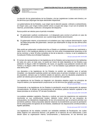 CONSTITUCIÓN POLÍTICA DE LOS ESTADOS UNIDOS MEXICANOS
CÁMARA DE DIPUTADOS DEL H. CONGRESO DE LA UNIÓN

Última Reforma DOF 08-10-2013

Secretaría General
Secretaría de Servicios Parlamentarios

La elección de los gobernadores de los Estados y de las Legislaturas Locales será directa y en
los términos que dispongan las leyes electorales respectivas.
Los gobernadores de los Estados, cuyo origen sea la elección popular, ordinaria o extraordinaria,
en ningún caso y por ningún motivo podrán volver a ocupar ese cargo, ni aun con el carácter de
interinos, provisionales, sustitutos o encargados del despacho.
Nunca podrán ser electos para el período inmediato:
a)

El gobernador sustituto constitucional, o el designado para concluir el período en caso de
falta absoluta del constitucional, aun cuando tenga distinta denominación;

b)

El gobernador interino, el provisional o el ciudadano que, bajo cualquier denominación, supla
las faltas temporales del gobernador, siempre que desempeñe el cargo los dos últimos años
del periodo.
Inciso reformado DOF 26-09-2008

Sólo podrá ser gobernador constitucional de un Estado un ciudadano mexicano por nacimiento y
nativo de él, o con residencia efectiva no menor de cinco años inmediatamente anteriores al día
de los comicios, y tener 30 años cumplidos el día de la elección, o menos, si así lo establece la
Constitución Política de la Entidad Federativa.
Párrafo reformado DOF 26-09-2008

II.

El número de representantes en las legislaturas de los Estados será proporcional al de habitantes
de cada uno; pero, en todo caso, no podrá ser menor de siete diputados en los Estados cuya
población no llegue a 400 mil habitantes; de nueve, en aquellos cuya población exceda de este
número y no llegue a 800 mil habitantes, y de 11 en los Estados cuya población sea superior a
esta última cifra.
Los diputados a las legislaturas de los Estados no podrán ser reelectos para el período
inmediato. Los diputados suplentes podrán ser electos para el período inmediato con el carácter
de propietario, siempre que no hubieren estado en ejercicio, pero los diputados propietarios no
podrán ser electos para el período inmediato con el carácter de suplentes.
Las legislaturas de los Estados se integrarán con diputados elegidos según los principios de
mayoría relativa y de representación proporcional, en los términos que señalen sus leyes;
Párrafo reformado DOF 22-08-1996

Corresponde a las legislaturas de los Estados la aprobación anual del presupuesto de egresos
correspondiente. Al señalar las remuneraciones de servidores públicos deberán sujetarse a las
bases previstas en el artículo 127 de esta Constitución.
Párrafo adicionado DOF 24-08-2009

Los poderes estatales Legislativo, Ejecutivo y Judicial, así como los organismos con autonomía
reconocida en sus constituciones locales, deberán incluir dentro de sus proyectos de
presupuestos, los tabuladores desglosados de las remuneraciones que se propone perciban sus
servidores públicos. Estas propuestas deberán observar el procedimiento que para la aprobación
de los presupuestos de egresos de los Estados, establezcan las disposiciones constitucionales y
legales aplicables.
Párrafo adicionado DOF 24-08-2009

Las legislaturas de los estados contarán con entidades estatales de fiscalización, las cuales
serán órganos con autonomía técnica y de gestión en el ejercicio de sus atribuciones y para
decidir sobre su organización interna, funcionamiento y resoluciones, en los términos que

99 de 223

 