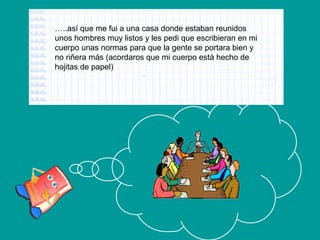 …..así que me fui a una casa donde estaban reunidos
unos hombres muy listos y les pedi que escribieran en mi
cuerpo unas normas para que la gente se portara bien y
no riñera más (acordaros que mi cuerpo está hecho de
hojitas de papel)

 