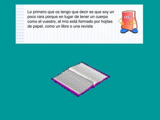 Lo primero que os tengo que decir es que soy un
poco rara porque en lugar de tener un cuerpo
como el vuestro, el mío está formado por hojitas
de papel, como un libro o una revista

 