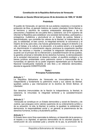 Constitución de la República Bolivariana de Venezuela
Publicada en Gaceta Oficial del jueves 30 de diciembre de 1999, N° 36.860
Preámbulo
El pueblo de Venezuela, en ejercicio de sus poderes creadores e invocando la
protección de Dios, el ejemplo histórico de nuestro Libertador Simón Bolívar y
el heroísmo y sacrificio de nuestros antepasados aborígenes y de los
precursores y forjadores de una patria libre y soberana; con el fin supremo de
refundar la República para establecer una sociedad democrática, participativa y
protagónica, multiétnica y pluricultural en un Estado de justicia, federal y
descentralizado, que consolide los valores de la libertad, la independencia, la
paz, la solidaridad, el bien común, la integridad territorial, la convivencia y el
imperio de la ley para esta y las futuras generaciones; asegure el derecho a la
vida, al trabajo, a la cultura, a la educación, a la justicia social y a la igualdad
sin discriminación ni subordinación alguna; promueva la cooperación pacífica
entre las naciones e impulse y consolide la integración latinoamericana de
acuerdo con el principio de no intervención y autodeterminación de los pueblos,
la garantía universal e indivisible de los derechos humanos, la democratización
de la sociedad internacional, el desarme nuclear, el equilibrio ecológico y los
bienes jurídicos ambientales como patrimonio común e irrenunciable de la
humanidad; en ejercicio de su poder originario representado por la Asamblea
Nacional Constituyente mediante el voto libre y en referendo democrático,
decreta la siguiente CONSTITUCIÓN
Título I
Principios Fundamentales
Artículo 1. °
La República Bolivariana de Venezuela es irrevocablemente libre e
independiente y fundamenta su patrimonio moral y sus valores de libertad,
igualdad, justicia y paz internacional en la doctrina de Simón Bolívar, el
Libertador.
Son derechos irrenunciables de la Nación la independencia, la libertad, la
soberanía, la inmunidad, la integridad territorial y la autodeterminación
nacional.
Artículo 2. °
Venezuela se constituye en un Estado democrático y social de Derecho y de
Justicia, que propugna como valores superiores de su ordenamiento jurídico y
de su actuación, la vida, la libertad, la justicia, la igualdad, la solidaridad, la
democracia, la responsabilidad social y, en general, la preeminencia de los
derechos humanos, la ética y el pluralismo político.
Artículo 3. °
El Estado tiene como fines esenciales la defensa y el desarrollo de la persona y
el respeto a su dignidad, el ejercicio democrático de la voluntad popular, la
construcción de una sociedad justa y amante de la paz, la promoción de la
 