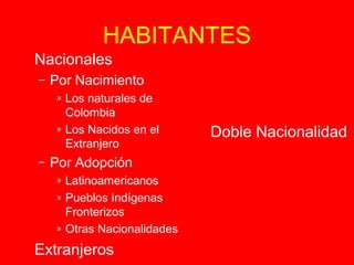 HABITANTES 
 Doble Nacionalidad 
 Nacionales 
– Por Nacimiento 
» Los naturales de 
Colombia 
» Los Nacidos en el 
Extranjero 
– Por Adopción 
» Latinoamericanos 
» Pueblos Indígenas 
Fronterizos 
» Otras Nacionalidades 
 Extranjeros 
 