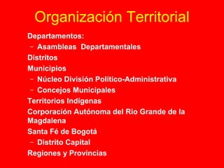 Organización Territorial 
 Departamentos: 
– Asambleas Departamentales 
 Distritos 
 Municipios 
– Núcleo División Político-Administrativa 
– Concejos Municipales 
 Territorios Indígenas 
 Corporación Autónoma del Rio Grande de la 
Magdalena 
 Santa Fé de Bogotá 
– Distrito Capital 
 Regiones y Provincias 
 