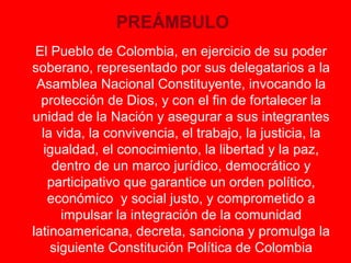 PREÁMBULO 
El Pueblo de Colombia, en ejercicio de su poder 
soberano, representado por sus delegatarios a la 
Asamblea Nacional Constituyente, invocando la 
protección de Dios, y con el fin de fortalecer la 
unidad de la Nación y asegurar a sus integrantes 
la vida, la convivencia, el trabajo, la justicia, la 
igualdad, el conocimiento, la libertad y la paz, 
dentro de un marco jurídico, democrático y 
participativo que garantice un orden político, 
económico y social justo, y comprometido a 
impulsar la integración de la comunidad 
latinoamericana, decreta, sanciona y promulga la 
siguiente Constitución Política de Colombia 
 