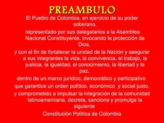 PPRREEAAMMBBUULLOO 
El Pueblo de Colombia, en ejercicio de su poder 
soberano, 
representado por sus delegatarios a la Asamblea 
Nacional Constituyente, invocando la protección de 
Dios, 
y con el fin de fortalecer la unidad de la Nación y asegurar 
a sus integrantes la vida, la convivencia, el trabajo, la 
justicia, la igualdad, el conocimiento, la libertad y la 
paz, 
dentro de un marco jurídico, democrático y participativo 
que garantice un orden político, económico y social justo, 
y comprometido a impulsar la integración de la comunidad 
latinoamericana, decreta, sanciona y promulga la 
siguiente 
Constitución Política de Colombia 
 