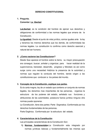 DERECHO CONSTITUCIONAL 
1. Pregunta. 
Comentar: La libertad 
LaLibertad, es la condición del hombre de ejercer sus derechos y 
obligaciones de conformidad a las normas legales que emana de la 
Constitución. 
La Igualdad. Desde el punto de vista jurídico, somos iguales ante la ley 
y tenemos los mismos derechos que los demás, de conformidada las 
normas legales. La constitución lo confirma como derecho esencial y 
natural del ser humano. 
2. ¿Como nacieron las Constituciones? 
Desde Que aparece el hombre sobre la tierra, su mayor preocupación 
era conseguir, buscar, anhelar y organizar, para hacer realidad de la 
supervivencia, bienestar, desarrollo, progreso y felicidad; es así como 
surge como una necesidad histórica la presencia de la autoridad y 
normas que regulen la conducta del hombre, dando origen a las 
constituciones que conducen a los países del mundo. 
3. Concepto de la Constitución, explique sus partes . 
Es la carta magna, ley de un estado que contiene un conjunto de normas 
legales, los derechos mas importantes de las personas, organiza la 
estructura de los poderes del estado, señalado sus funciones y 
atribuciones de las autoridades; poseeuna fuerza jurídica ninguna otra 
normas puede oponerse. 
La Constitución, tiene dos partes: Parte Dogmatica. Conformada por los 
derechos fundamentales de las personas. 
Parte Orgánica. Conformada por la estructura del estado. 
4. Características de la Constitución 
Las principales características de la Constitución Son: 
1) Normas fundamentale s.La Constitución esta integrado por 
normas jurídicas básicas y fundamentalmente las mismas que 
 