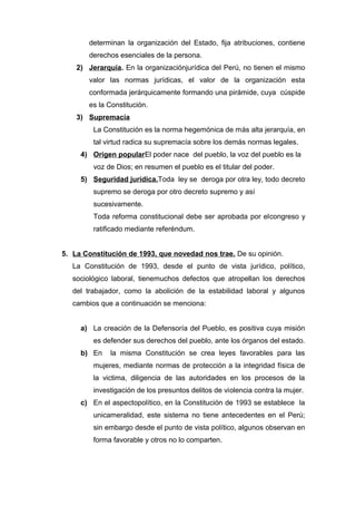 determinan la organización del Estado, fija atribuciones, contiene 
derechos esenciales de la persona. 
2) Jerarquía . En la organizaciónjurídica del Perú, no tienen el mismo 
valor las normas jurídicas, el valor de la organización esta 
conformada jerárquicamente formando una pirámide, cuya cúspide 
es la Constitución. 
3) Supremacía 
La Constitución es la norma hegemónica de más alta jerarquía, en 
tal virtud radica su supremacía sobre los demás normas legales. 
4) Origen popular El poder nace del pueblo, la voz del pueblo es la 
voz de Dios; en resumen el pueblo es el titular del poder. 
5) Seguridad jurídica. Toda ley se deroga por otra ley, todo decreto 
supremo se deroga por otro decreto supremo y así 
sucesivamente. 
Toda reforma constitucional debe ser aprobada por elcongreso y 
ratificado mediante referéndum. 
5. La Constitución de 1993, que novedad nos trae. De su opinión. 
La Constitución de 1993, desde el punto de vista jurídico, político, 
sociológico laboral, tienemuchos defectos que atropellan los derechos 
del trabajador, como la abolición de la estabilidad laboral y algunos 
cambios que a continuación se menciona: 
a) La creación de la Defensoría del Pueblo, es positiva cuya misión 
es defender sus derechos del pueblo, ante los órganos del estado. 
b) En la misma Constitución se crea leyes favorables para las 
mujeres, mediante normas de protección a la integridad física de 
la victima, diligencia de las autoridades en los procesos de la 
investigación de los presuntos delitos de violencia contra la mujer. 
c) En el aspectopolítico, en la Constitución de 1993 se establece la 
unicameralidad, este sistema no tiene antecedentes en el Perú; 
sin embargo desde el punto de vista político, algunos observan en 
forma favorable y otros no lo comparten. 
 