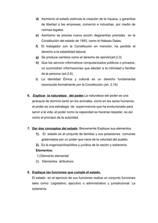 d) Asimismo el estado estimula la creación de la riqueza, y garantías 
de libertad a las empresas, comercio e industrias, por medio de 
normas legales. 
e) Asimismo se precisa nueva acción degarantías previstas en la 
Constitución del estado de 1993, como el Habeas Datas. 
f) El trabajador con la Constitución en mención, ha perdido el 
derecho a la estabilidad laboral. 
g) Se produce cambios como el derecho de opinión(art.2.3) 
h) Que los servicio informativos computarizados públicos o privados, 
no suministren informaciones que afecten a la intimidad y familiar 
de la persona (art.2.6) 
i) La Identidad Étnica y cultural es un derecho fundamental 
reconocido formalmente por la Constitución (art. 2.19) 
6. .Explicar la naturaleza del poder.La naturaleza del poder es una 
jerarquía de dominio tanto en los animales, como en los seres humanos, 
el poder es una estrategia de supervivencia que ha evolucionado para 
servir a la vida, el poder como la capacidad es hacerse respetar, es así 
como el principio de la autoridad. 
7. Dar dos conceptos del estado . Brevemente Explique sus elementos. 
1). El estado es el conjunto de familias y sus posesiones comunes 
gobernados por un poder que nace de la voluntad del pueblo. 
2). Es la organizaciónpolítica y jurídica de la nación y soberanía 
Elementos: 
1) Elemento elemental 
2). Elementos atributivos 
8. Explique las funciones que cumple el estado. 
El estado en el ejercicio de sus funciones realiza un conjunto funciones 
tales como: Legislativo, ejecutivo o administrativo y jurisdiccional. La 
soberanía. 
 