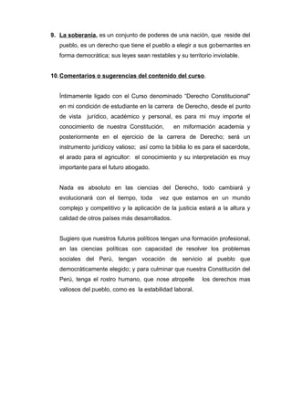 9. La soberanía , es un conjunto de poderes de una nación, que reside del 
pueblo, es un derecho que tiene el pueblo a elegir a sus gobernantes en 
forma democrática; sus leyes sean restables y su territorio inviolable. 
10. Comentarios o sugerencias del contenido del curso . 
Íntimamente ligado con el Curso denominado “Derecho Constitucional" 
en mi condición de estudiante en la carrera de Derecho, desde el punto 
de vista jurídico, académico y personal, es para mi muy importe el 
conocimiento de nuestra Constitución, en miformación academia y 
posteriormente en el ejercicio de la carrera de Derecho; será un 
instrumento jurídicoy valioso; así como la biblia lo es para el sacerdote, 
el arado para el agricultor: el conocimiento y su interpretación es muy 
importante para el futuro abogado. 
Nada es absoluto en las ciencias del Derecho, todo cambiará y 
evolucionará con el tiempo, toda vez que estamos en un mundo 
complejo y competitivo y la aplicación de la justicia estará a la altura y 
calidad de otros países más desarrollados. 
Sugiero que nuestros futuros políticos tengan una formación profesional, 
en las ciencias políticas con capacidad de resolver los problemas 
sociales del Perú, tengan vocación de servicio al pueblo que 
democráticamente elegido; y para culminar que nuestra Constitución del 
Perú, tenga el rostro humano, que nose atropelle los derechos mas 
valiosos del pueblo, como es la estabilidad laboral. 
